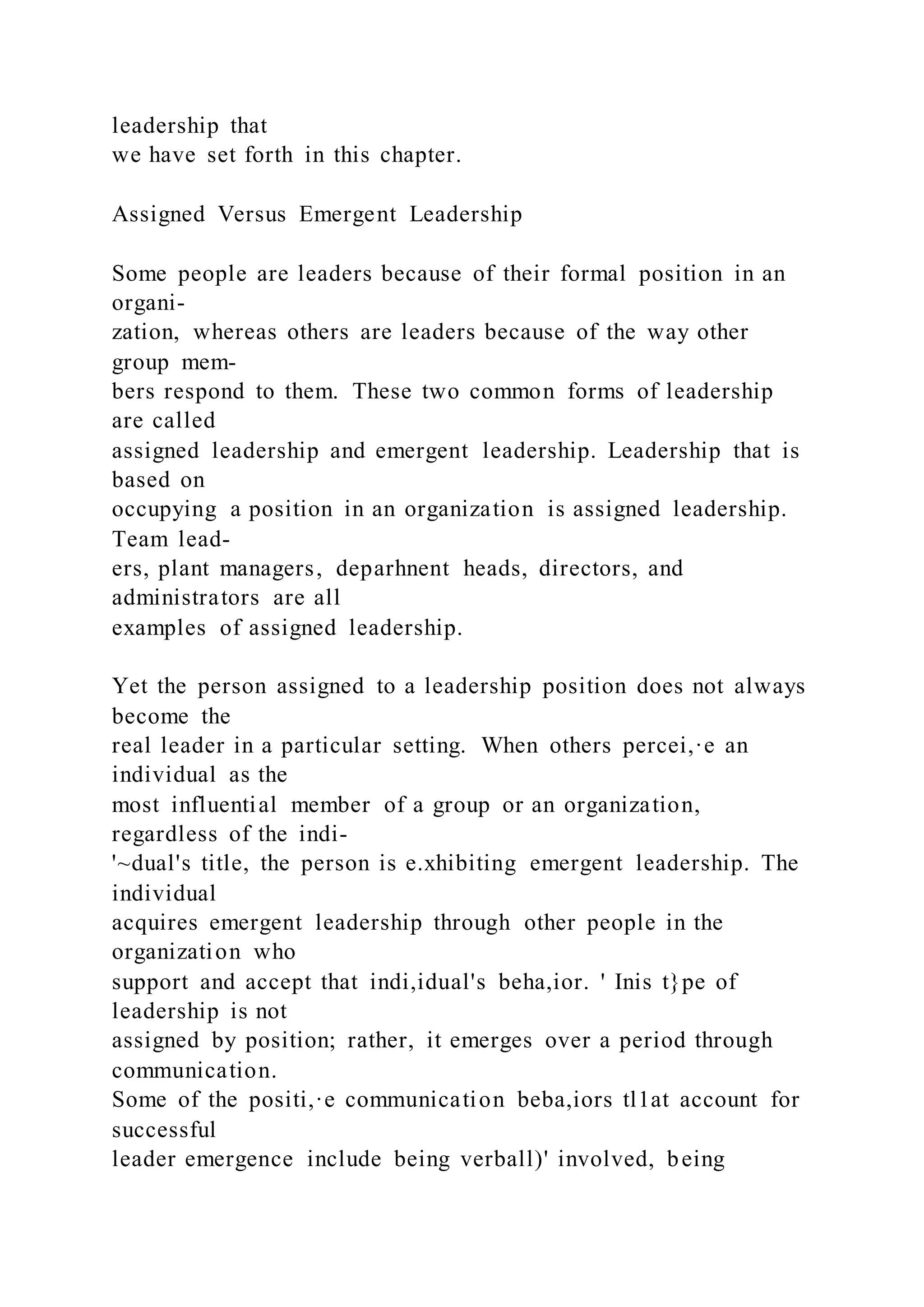 leadership that
we have set forth in this chapter.
Assigned Versus Emergent Leadership
Some people are leaders because of their formal position in an
organi-
zation, whereas others are leaders because of the way other
group mem-
bers respond to them. These two common forms of leadership
are called
assigned leadership and emergent leadership. Leadership that is
based on
occupying a position in an organization is assigned leadership.
Team lead-
ers, plant managers, deparhnent heads, directors, and
administrators are all
examples of assigned leadership.
Yet the person assigned to a leadership position does not always
become the
real leader in a particular setting. When others percei,·e an
individual as the
most influential member of a group or an organization,
regardless of the indi-
'~dual's title, the person is e.xhibiting emergent leadership. The
individual
acquires emergent leadership through other people in the
organization who
support and accept that indi,idual's beha,ior. ' Inis t}pe of
leadership is not
assigned by position; rather, it emerges over a period through
communication.
Some of the positi,·e communication beba,iors tl1at account for
successful
leader emergence include being verball)' involved, being
 