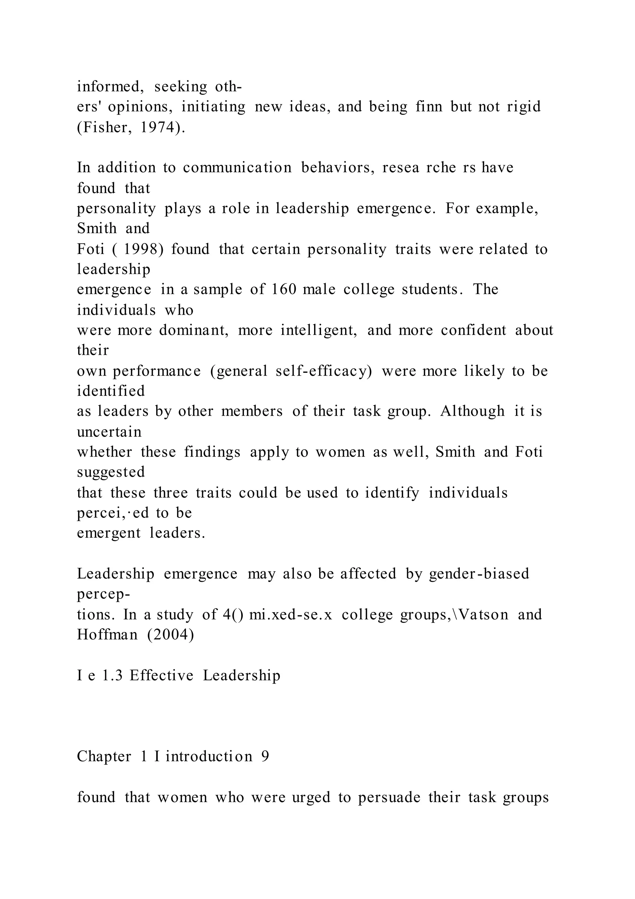 informed, seeking oth-
ers' opinions, initiating new ideas, and being finn but not rigid
(Fisher, 1974).
In addition to communication behaviors, resea rche rs have
found that
personality plays a role in leadership emergence. For example,
Smith and
Foti ( 1998) found that certain personality traits were related to
leadership
emergence in a sample of 160 male college students. The
individuals who
were more dominant, more intelligent, and more confident about
their
own performance (general self-efficacy) were more likely to be
identified
as leaders by other members of their task group. Although it is
uncertain
whether these findings apply to women as well, Smith and Foti
suggested
that these three traits could be used to identify individuals
percei,·ed to be
emergent leaders.
Leadership emergence may also be affected by gender-biased
percep-
tions. In a study of 4() mi.xed-se.x college groups,Vatson and
Hoffman (2004)
I e 1.3 Effective Leadership
Chapter 1 I introduction 9
found that women who were urged to persuade their task groups
 