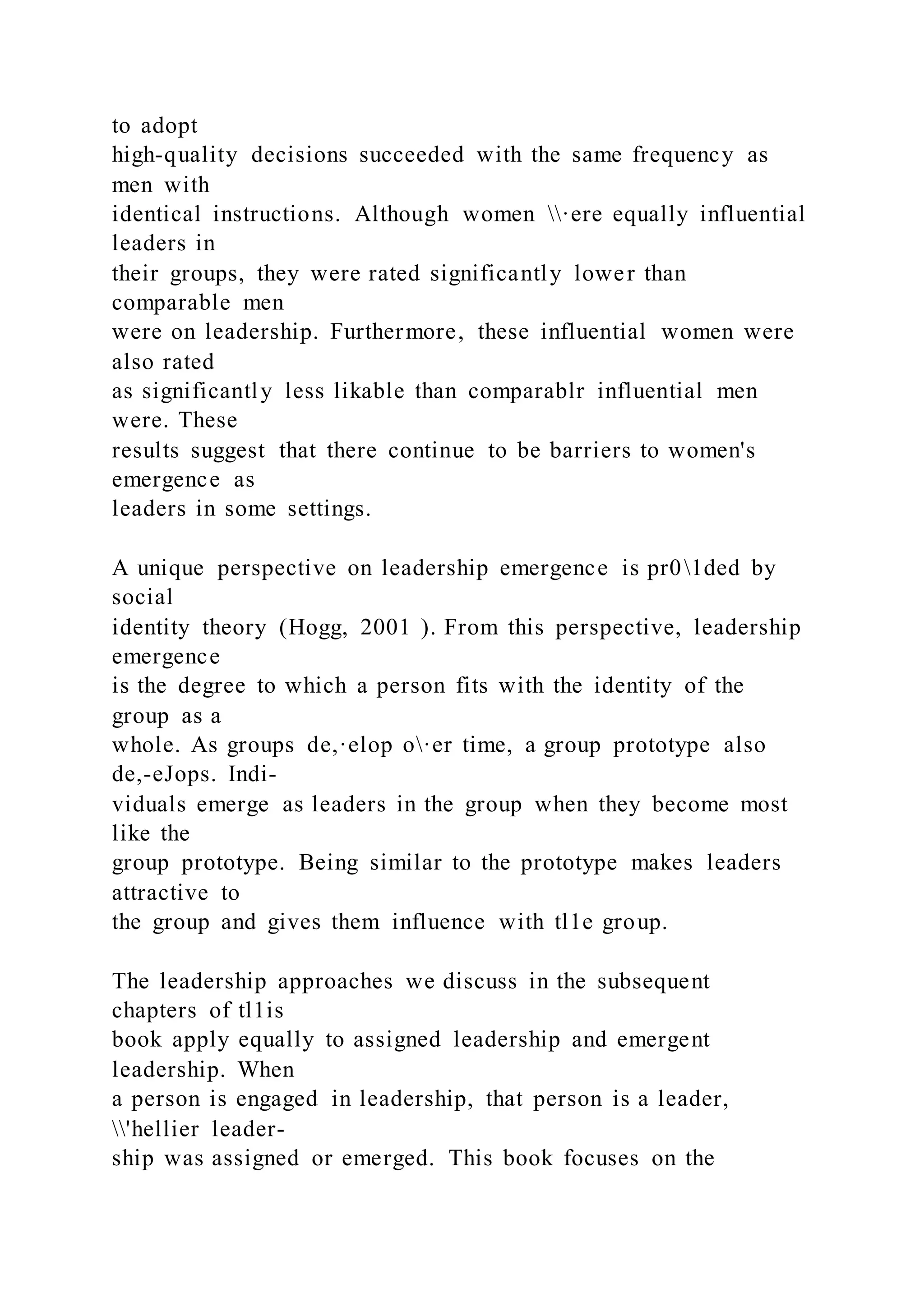 to adopt
high-quality decisions succeeded with the same frequency as
men with
identical instructions. Although women ·ere equally influential
leaders in
their groups, they were rated significantly lower than
comparable men
were on leadership. Furthermore, these influential women were
also rated
as significantly less likable than comparablr influential men
were. These
results suggest that there continue to be barriers to women's
emergence as
leaders in some settings.
A unique perspective on leadership emergence is pr01ded by
social
identity theory (Hogg, 2001 ). From this perspective, leadership
emergence
is the degree to which a person fits with the identity of the
group as a
whole. As groups de,·elop o·er time, a group prototype also
de,-eJops. Indi-
viduals emerge as leaders in the group when they become most
like the
group prototype. Being similar to the prototype makes leaders
attractive to
the group and gives them influence with tl1e group.
The leadership approaches we discuss in the subsequent
chapters of tl1is
book apply equally to assigned leadership and emergent
leadership. When
a person is engaged in leadership, that person is a leader,
'hellier leader-
ship was assigned or emerged. This book focuses on the
 