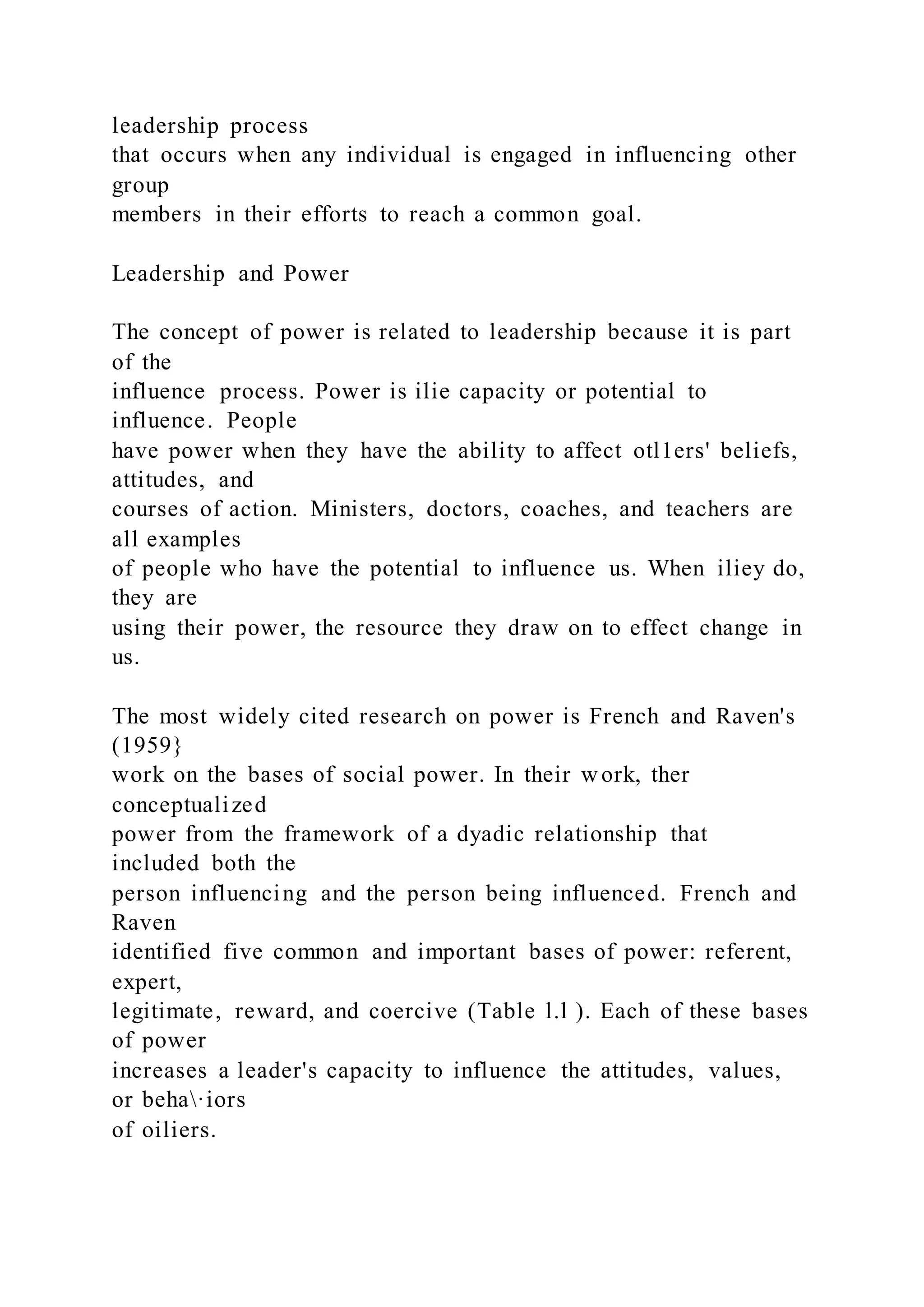 leadership process
that occurs when any individual is engaged in influencing other
group
members in their efforts to reach a common goal.
Leadership and Power
The concept of power is related to leadership because it is part
of the
influence process. Power is ilie capacity or potential to
influence. People
have power when they have the ability to affect otl1ers' beliefs,
attitudes, and
courses of action. Ministers, doctors, coaches, and teachers are
all examples
of people who have the potential to influence us. When iliey do,
they are
using their power, the resource they draw on to effect change in
us.
The most widely cited research on power is French and Raven's
(1959}
work on the bases of social power. In their work, ther
conceptualized
power from the framework of a dyadic relationship that
included both the
person influencing and the person being influenced. French and
Raven
identified five common and important bases of power: referent,
expert,
legitimate, reward, and coercive (Table l.l ). Each of these bases
of power
increases a leader's capacity to influence the attitudes, values,
or beha·iors
of oiliers.
 