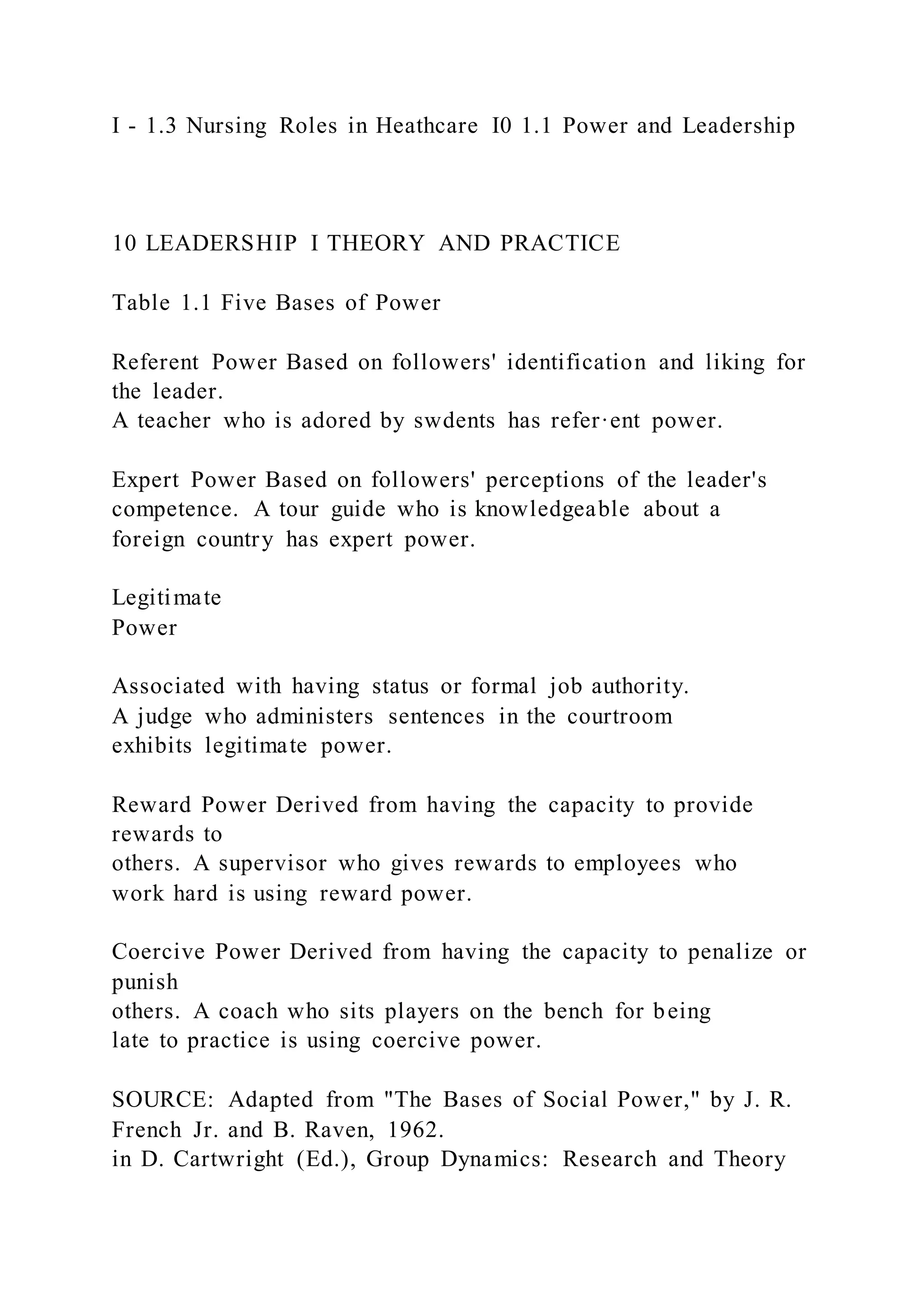 I - 1.3 Nursing Roles in Heathcare I0 1.1 Power and Leadership
10 LEADERSHIP I THEORY AND PRACTICE
Table 1.1 Five Bases of Power
Referent Power Based on followers' identification and liking for
the leader.
A teacher who is adored by swdents has refer·ent power.
Expert Power Based on followers' perceptions of the leader's
competence. A tour guide who is knowledgeable about a
foreign country has expert power.
Legitimate
Power
Associated with having status or formal job authority.
A judge who administers sentences in the courtroom
exhibits legitimate power.
Reward Power Derived from having the capacity to provide
rewards to
others. A supervisor who gives rewards to employees who
work hard is using reward power.
Coercive Power Derived from having the capacity to penalize or
punish
others. A coach who sits players on the bench for being
late to practice is using coercive power.
SOURCE: Adapted from "The Bases of Social Power," by J. R.
French Jr. and B. Raven, 1962.
in D. Cartwright (Ed.), Group Dynamics: Research and Theory
 