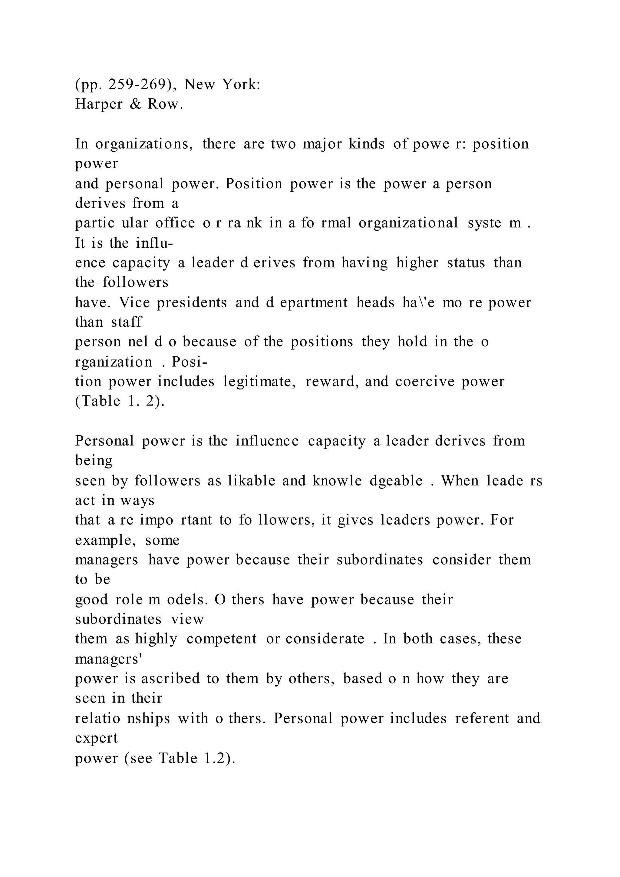 (pp. 259-269), New York:
Harper & Row.
In organizations, there are two major kinds of powe r: position
power
and personal power. Position power is the power a person
derives from a
partic ular office o r ra nk in a fo rmal organizational syste m .
It is the influ-
ence capacity a leader d erives from having higher status than
the followers
have. Vice presidents and d epartment heads ha'e mo re power
than staff
person nel d o because of the positions they hold in the o
rganization . Posi-
tion power includes legitimate, reward, and coercive power
(Table 1. 2).
Personal power is the influence capacity a leader derives from
being
seen by followers as likable and knowle dgeable . When leade rs
act in ways
that a re impo rtant to fo llowers, it gives leaders power. For
example, some
managers have power because their subordinates consider them
to be
good role m odels. O thers have power because their
subordinates view
them as highly competent or considerate . In both cases, these
managers'
power is ascribed to them by others, based o n how they are
seen in their
relatio nships with o thers. Personal power includes referent and
expert
power (see Table 1.2).
 