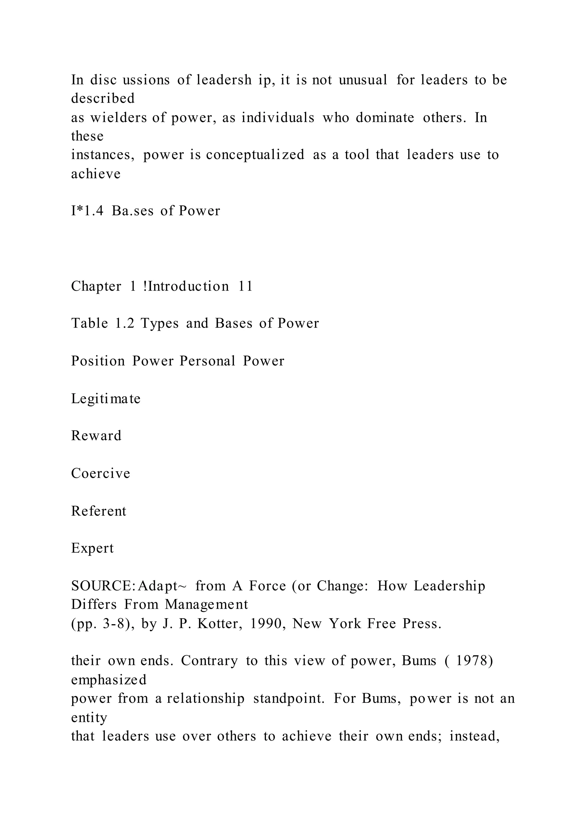 In disc ussions of leadersh ip, it is not unusual for leaders to be
described
as wielders of power, as individuals who dominate others. In
these
instances, power is conceptualized as a tool that leaders use to
achieve
I*1.4 Ba.ses of Power
Chapter 1 !Introduction 11
Table 1.2 Types and Bases of Power
Position Power Personal Power
Legitimate
Reward
Coercive
Referent
Expert
SOURCE:Adapt~ from A Force (or Change: How Leadership
Differs From Management
(pp. 3-8), by J. P. Kotter, 1990, New York Free Press.
their own ends. Contrary to this view of power, Bums ( 1978)
emphasized
power from a relationship standpoint. For Bums, power is not an
entity
that leaders use over others to achieve their own ends; instead,
 