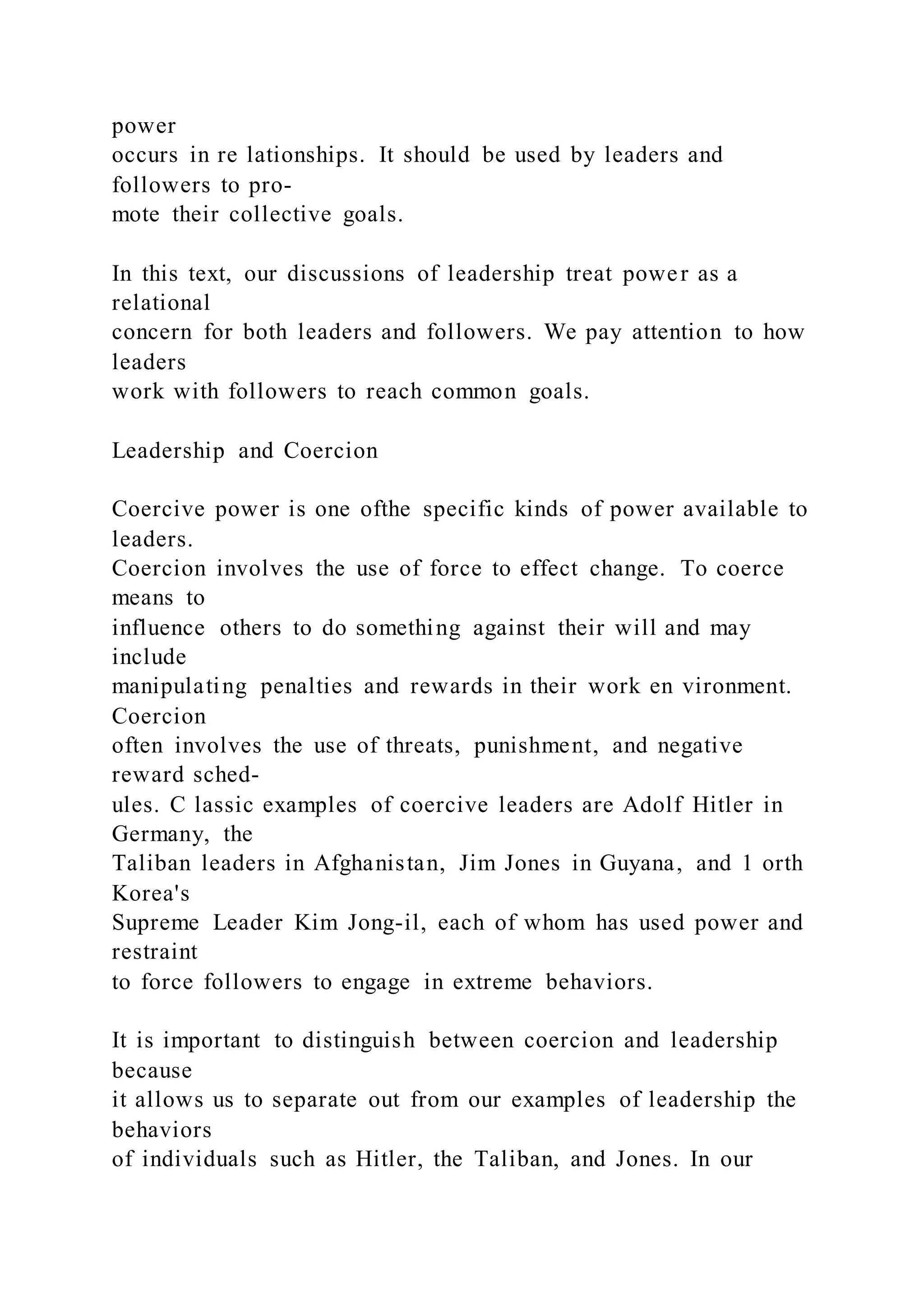 power
occurs in re lationships. It should be used by leaders and
followers to pro-
mote their collective goals.
In this text, our discussions of leadership treat power as a
relational
concern for both leaders and followers. We pay attention to how
leaders
work with followers to reach common goals.
Leadership and Coercion
Coercive power is one ofthe specific kinds of power available to
leaders.
Coercion involves the use of force to effect change. To coerce
means to
influence others to do something against their will and may
include
manipulating penalties and rewards in their work en vironment.
Coercion
often involves the use of threats, punishment, and negative
reward sched-
ules. C lassic examples of coercive leaders are Adolf Hitler in
Germany, the
Taliban leaders in Afghanistan, Jim Jones in Guyana, and 1 orth
Korea's
Supreme Leader Kim Jong-il, each of whom has used power and
restraint
to force followers to engage in extreme behaviors.
It is important to distinguish between coercion and leadership
because
it allows us to separate out from our examples of leadership the
behaviors
of individuals such as Hitler, the Taliban, and Jones. In our
 