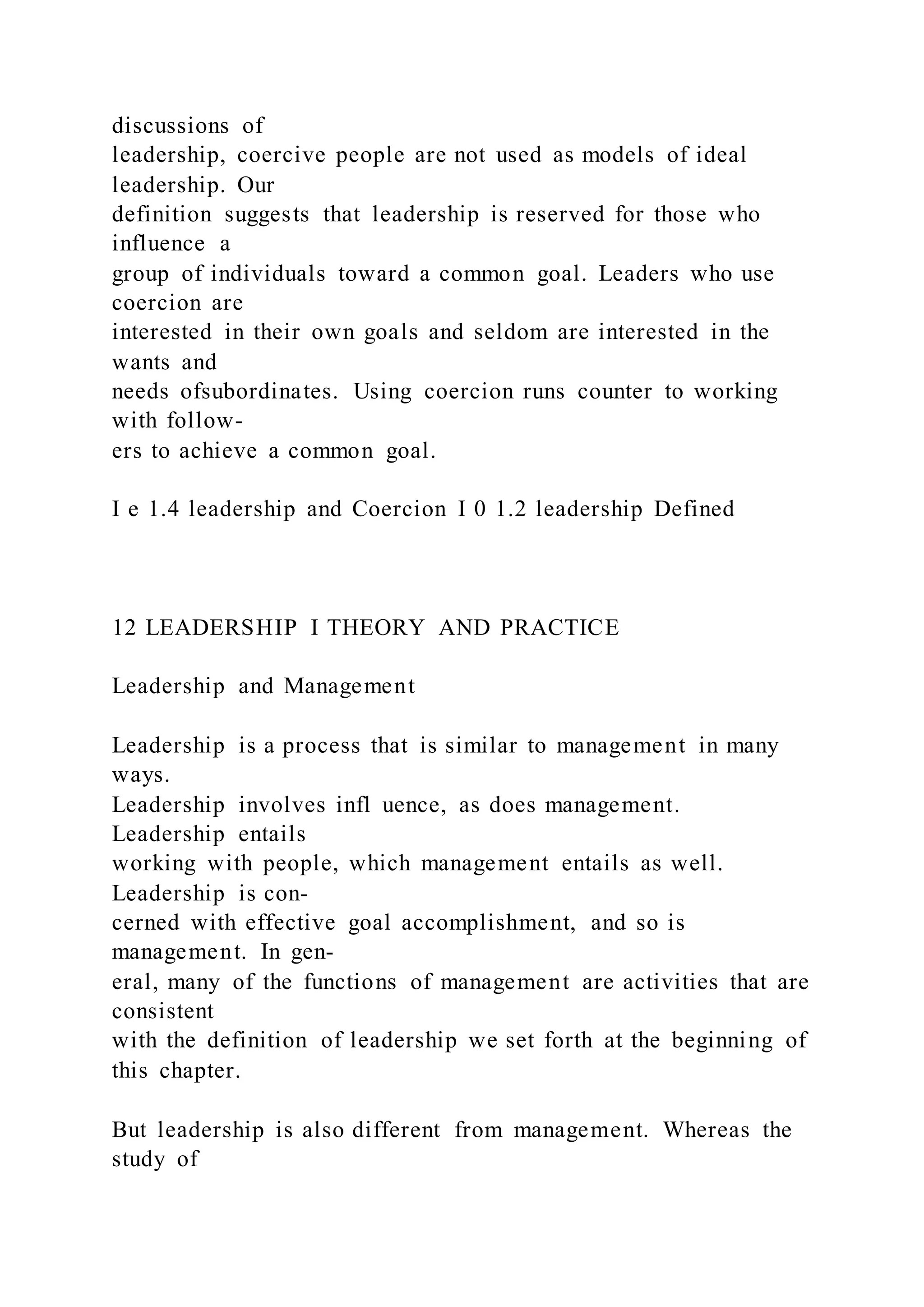 discussions of
leadership, coercive people are not used as models of ideal
leadership. Our
definition suggests that leadership is reserved for those who
influence a
group of individuals toward a common goal. Leaders who use
coercion are
interested in their own goals and seldom are interested in the
wants and
needs ofsubordinates. Using coercion runs counter to working
with follow-
ers to achieve a common goal.
I e 1.4 leadership and Coercion I 0 1.2 leadership Defined
12 LEADERSHIP I THEORY AND PRACTICE
Leadership and Management
Leadership is a process that is similar to management in many
ways.
Leadership involves infl uence, as does management.
Leadership entails
working with people, which management entails as well.
Leadership is con-
cerned with effective goal accomplishment, and so is
management. In gen-
eral, many of the functions of management are activities that are
consistent
with the definition of leadership we set forth at the beginning of
this chapter.
But leadership is also different from management. Whereas the
study of
 