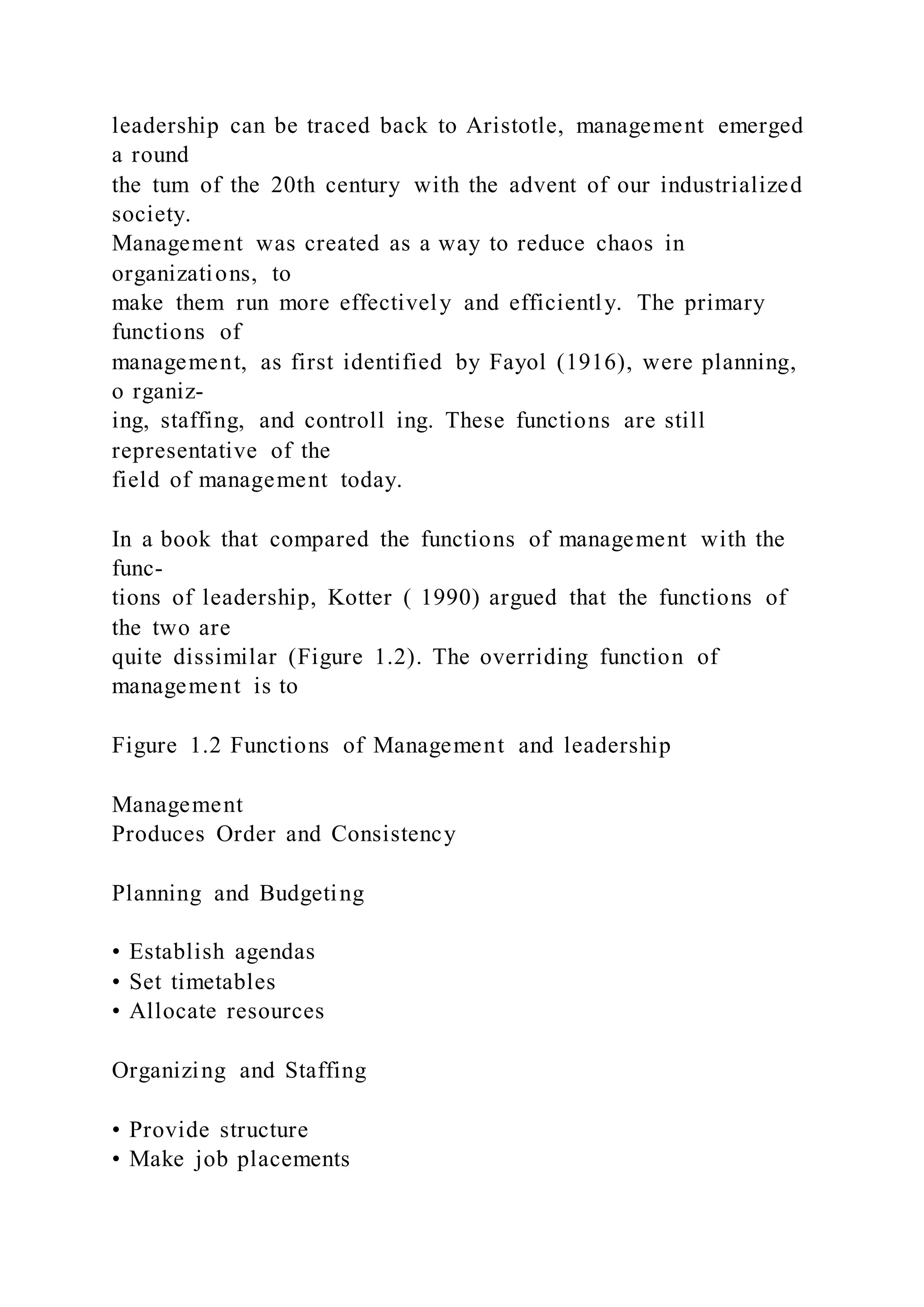 leadership can be traced back to Aristotle, management emerged
a round
the tum of the 20th century with the advent of our industrialized
society.
Management was created as a way to reduce chaos in
organizations, to
make them run more effectively and efficiently. The primary
functions of
management, as first identified by Fayol (1916), were planning,
o rganiz-
ing, staffing, and controll ing. These functions are still
representative of the
field of management today.
In a book that compared the functions of management with the
func-
tions of leadership, Kotter ( 1990) argued that the functions of
the two are
quite dissimilar (Figure 1.2). The overriding function of
management is to
Figure 1.2 Functions of Management and leadership
Management
Produces Order and Consistency
Planning and Budgeting
• Establish agendas
• Set timetables
• Allocate resources
Organizing and Staffing
• Provide structure
• Make job placements
 