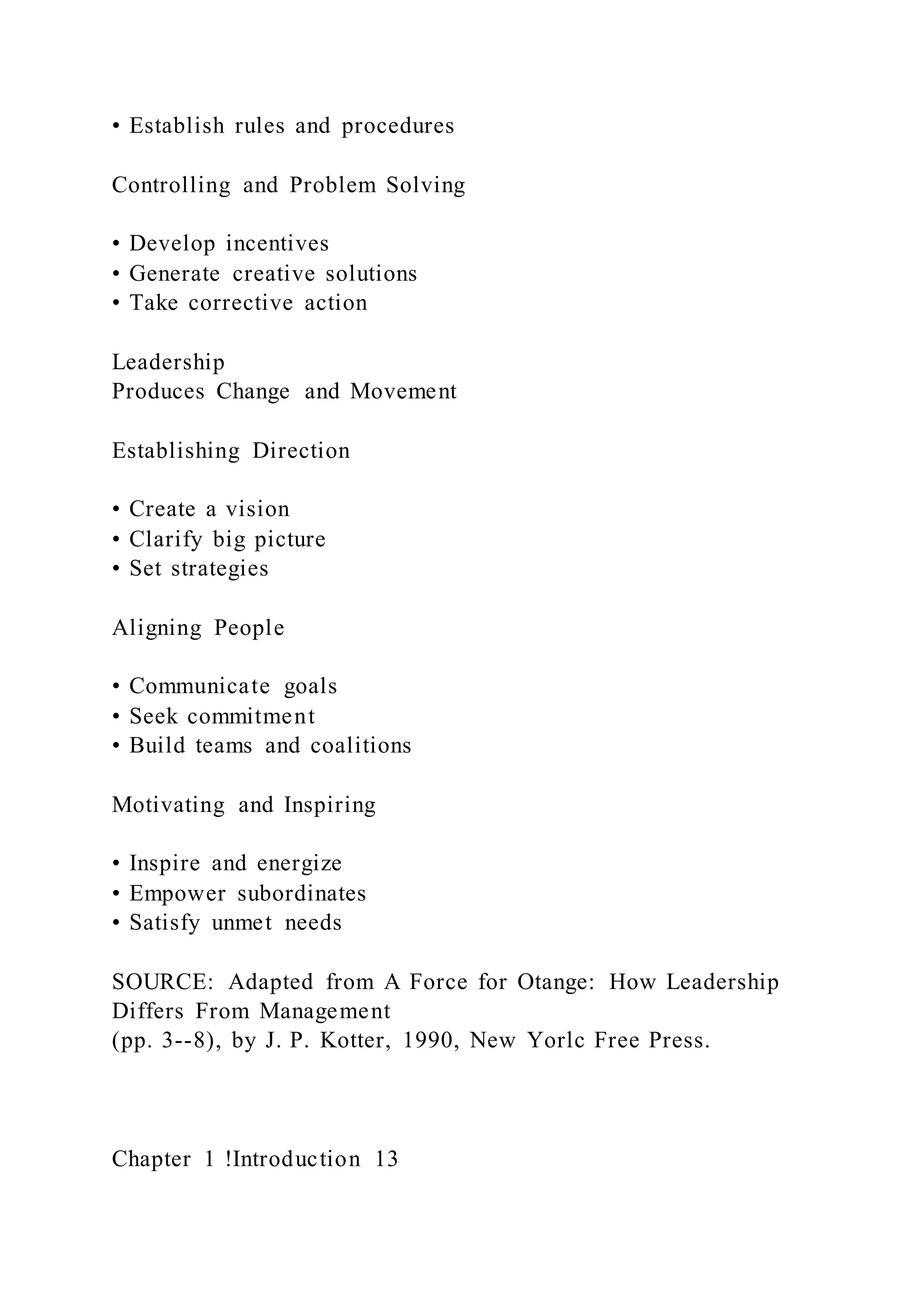 • Establish rules and procedures
Controlling and Problem Solving
• Develop incentives
• Generate creative solutions
• Take corrective action
Leadership
Produces Change and Movement
Establishing Direction
• Create a vision
• Clarify big picture
• Set strategies
Aligning People
• Communicate goals
• Seek commitment
• Build teams and coalitions
Motivating and Inspiring
• Inspire and energize
• Empower subordinates
• Satisfy unmet needs
SOURCE: Adapted from A Force for Otange: How Leadership
Differs From Management
(pp. 3--8), by J. P. Kotter, 1990, New Yorlc Free Press.
Chapter 1 !Introduction 13
 