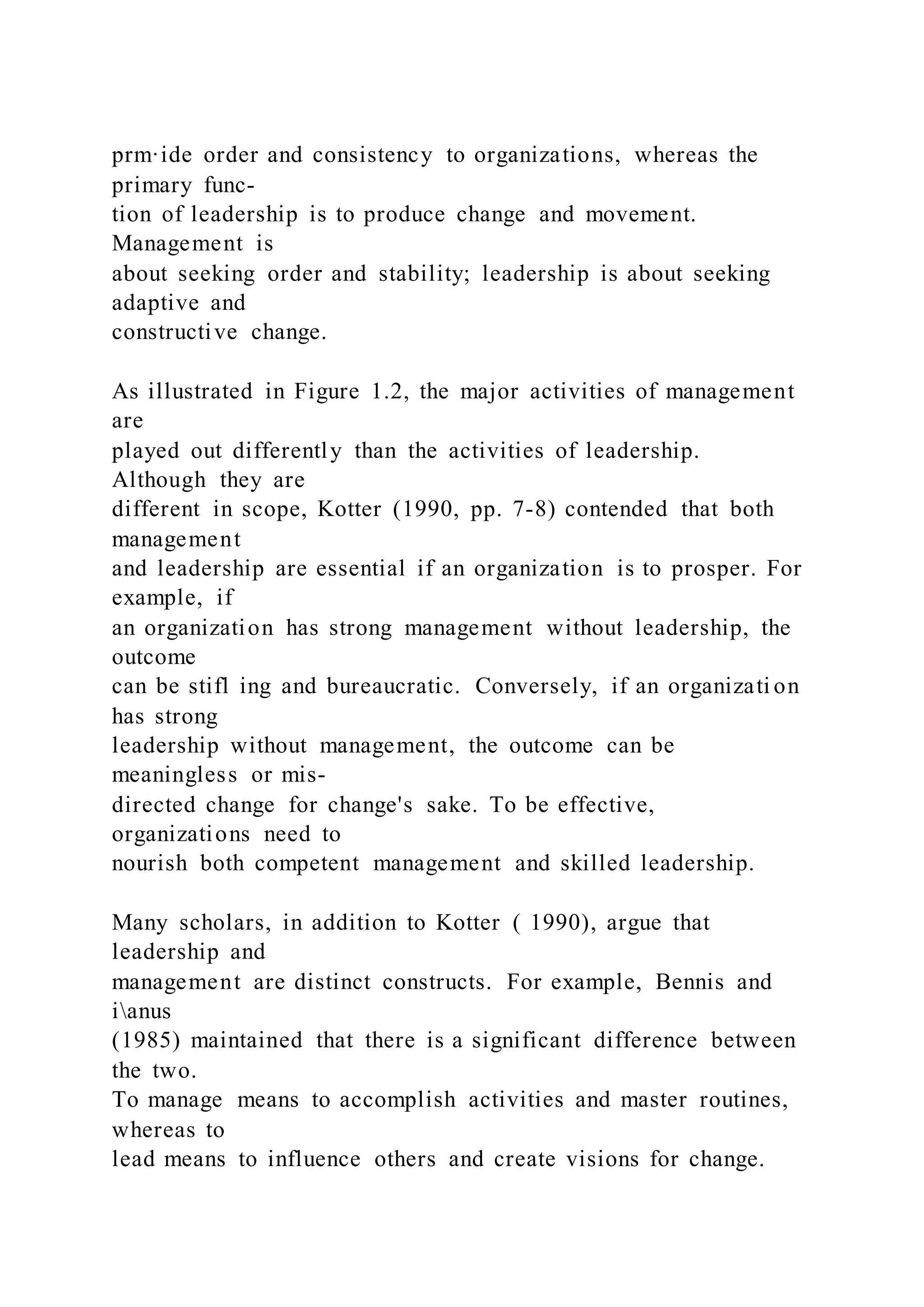 prm·ide order and consistency to organizations, whereas the
primary func-
tion of leadership is to produce change and movement.
Management is
about seeking order and stability; leadership is about seeking
adaptive and
constructive change.
As illustrated in Figure 1.2, the major activities of management
are
played out differently than the activities of leadership.
Although they are
different in scope, Kotter (1990, pp. 7-8) contended that both
management
and leadership are essential if an organization is to prosper. For
example, if
an organization has strong management without leadership, the
outcome
can be stifl ing and bureaucratic. Conversely, if an organizati on
has strong
leadership without management, the outcome can be
meaningless or mis-
directed change for change's sake. To be effective,
organizations need to
nourish both competent management and skilled leadership.
Many scholars, in addition to Kotter ( 1990), argue that
leadership and
management are distinct constructs. For example, Bennis and
ianus
(1985) maintained that there is a significant difference between
the two.
To manage means to accomplish activities and master routines,
whereas to
lead means to influence others and create visions for change.
 