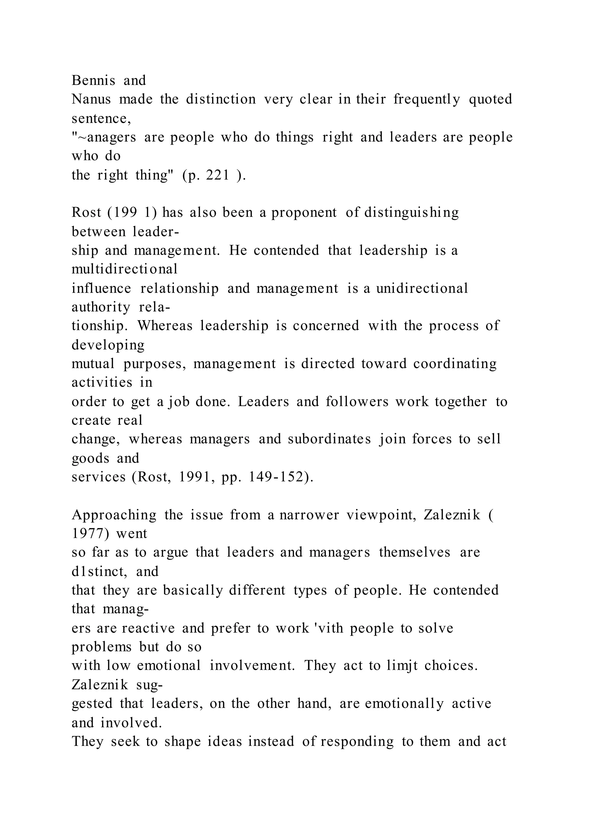 Bennis and
Nanus made the distinction very clear in their frequently quoted
sentence,
"~anagers are people who do things right and leaders are people
who do
the right thing" (p. 221 ).
Rost (199 1) has also been a proponent of distinguishing
between leader-
ship and management. He contended that leadership is a
multidirectional
influence relationship and management is a unidirectional
authority rela-
tionship. Whereas leadership is concerned with the process of
developing
mutual purposes, management is directed toward coordinating
activities in
order to get a job done. Leaders and followers work together to
create real
change, whereas managers and subordinates join forces to sell
goods and
services (Rost, 1991, pp. 149-152).
Approaching the issue from a narrower viewpoint, Zaleznik (
1977) went
so far as to argue that leaders and managers themselves are
d1stinct, and
that they are basically different types of people. He contended
that manag-
ers are reactive and prefer to work 'vith people to solve
problems but do so
with low emotional involvement. They act to limjt choices.
Zaleznik sug-
gested that leaders, on the other hand, are emotionally active
and involved.
They seek to shape ideas instead of responding to them and act
 