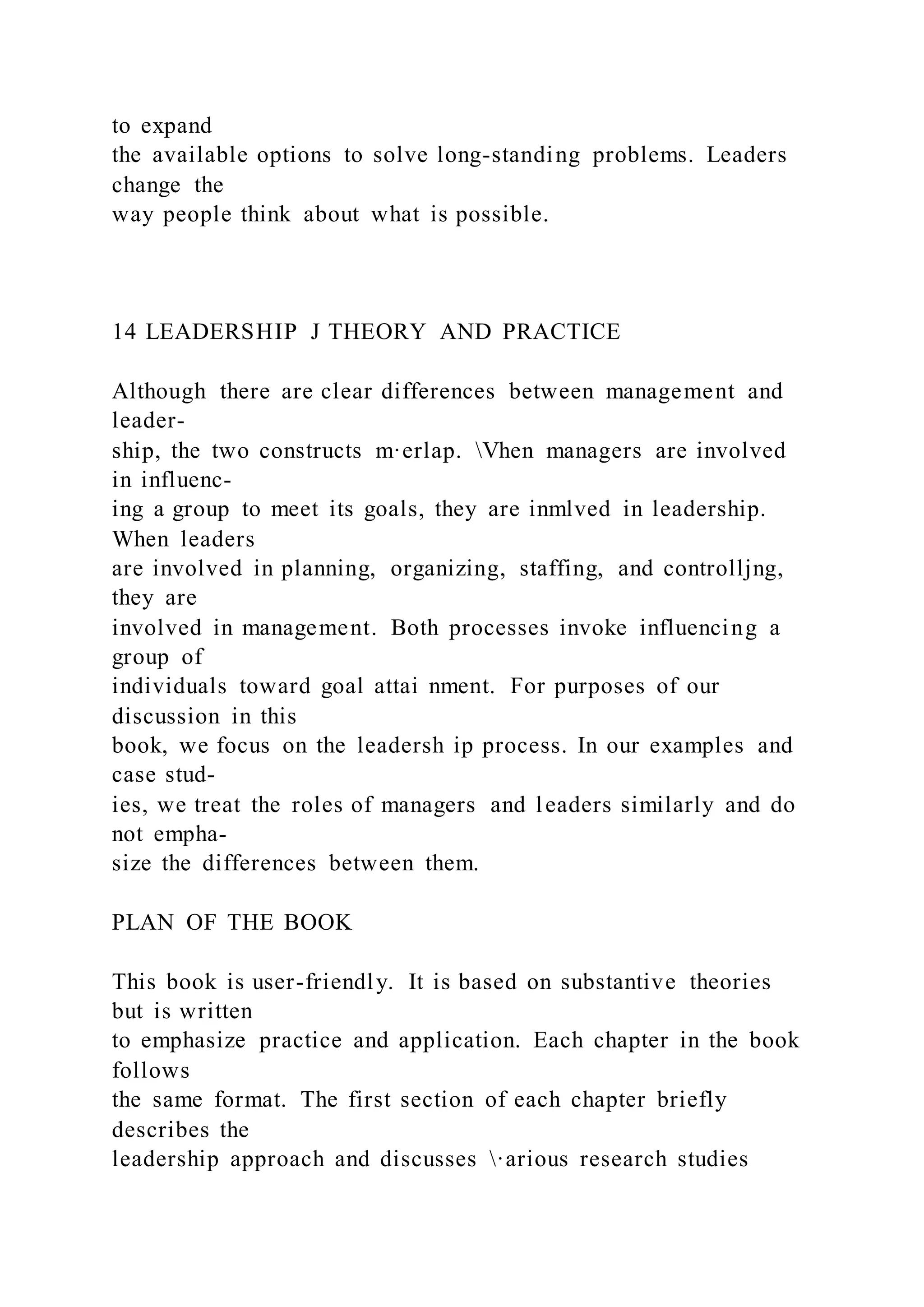 to expand
the available options to solve long-standing problems. Leaders
change the
way people think about what is possible.
14 LEADERSHIP J THEORY AND PRACTICE
Although there are clear differences between management and
leader-
ship, the two constructs m·erlap. Vhen managers are involved
in influenc-
ing a group to meet its goals, they are inmlved in leadership.
When leaders
are involved in planning, organizing, staffing, and controlljng,
they are
involved in management. Both processes invoke influencing a
group of
individuals toward goal attai nment. For purposes of our
discussion in this
book, we focus on the leadersh ip process. In our examples and
case stud-
ies, we treat the roles of managers and leaders similarly and do
not empha-
size the differences between them.
PLAN OF THE BOOK
This book is user-friendly. It is based on substantive theories
but is written
to emphasize practice and application. Each chapter in the book
follows
the same format. The first section of each chapter briefly
describes the
leadership approach and discusses ·arious research studies
 