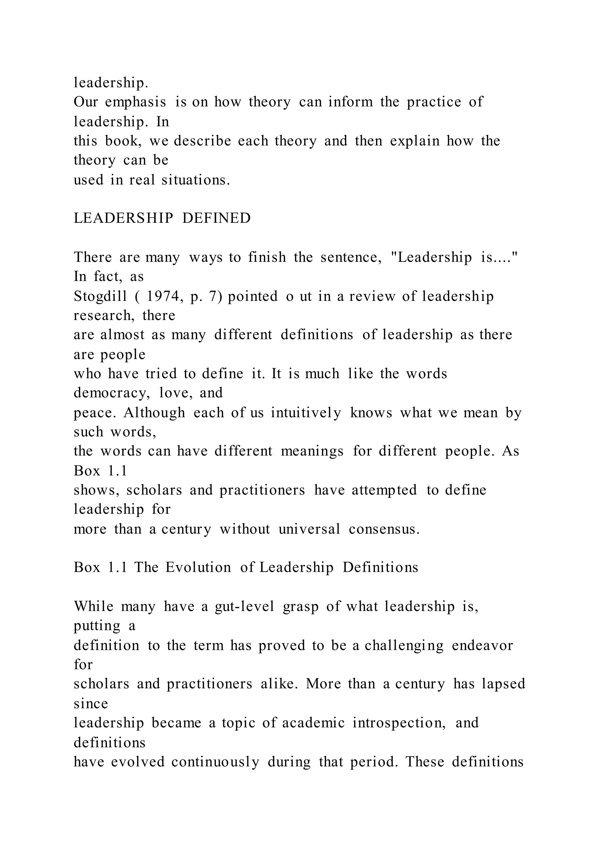 leadership.
Our emphasis is on how theory can inform the practice of
leadership. In
this book, we describe each theory and then explain how the
theory can be
used in real situations.
LEADERSHIP DEFINED
There are many ways to finish the sentence, "Leadership is...."
In fact, as
Stogdill ( 1974, p. 7) pointed o ut in a review of leadership
research, there
are almost as many different definitions of leadership as there
are people
who have tried to define it. It is much like the words
democracy, love, and
peace. Although each of us intuitively knows what we mean by
such words,
the words can have different meanings for different people. As
Box 1.1
shows, scholars and practitioners have attempted to define
leadership for
more than a century without universal consensus.
Box 1.1 The Evolution of Leadership Definitions
While many have a gut-level grasp of what leadership is,
putting a
definition to the term has proved to be a challenging endeavor
for
scholars and practitioners alike. More than a century has lapsed
since
leadership became a topic of academic introspection, and
definitions
have evolved continuously during that period. These definitions
 