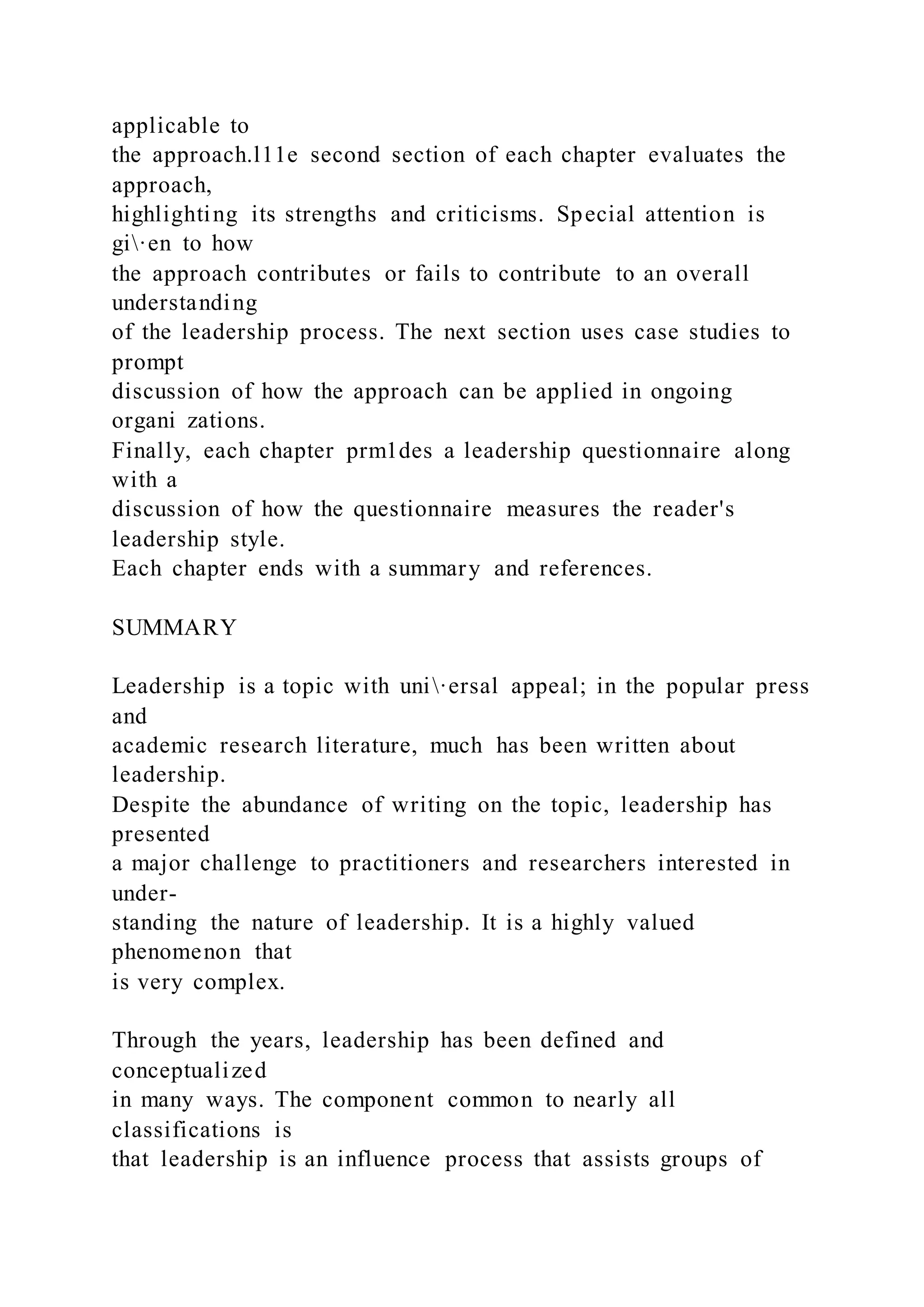 applicable to
the approach.l11e second section of each chapter evaluates the
approach,
highlighting its strengths and criticisms. Special attention is
gi·en to how
the approach contributes or fails to contribute to an overall
understanding
of the leadership process. The next section uses case studies to
prompt
discussion of how the approach can be applied in ongoing
organi zations.
Finally, each chapter prm1des a leadership questionnaire along
with a
discussion of how the questionnaire measures the reader's
leadership style.
Each chapter ends with a summary and references.
SUMMARY
Leadership is a topic with uni·ersal appeal; in the popular press
and
academic research literature, much has been written about
leadership.
Despite the abundance of writing on the topic, leadership has
presented
a major challenge to practitioners and researchers interested in
under-
standing the nature of leadership. It is a highly valued
phenomenon that
is very complex.
Through the years, leadership has been defined and
conceptualized
in many ways. The component common to nearly all
classifications is
that leadership is an influence process that assists groups of
 