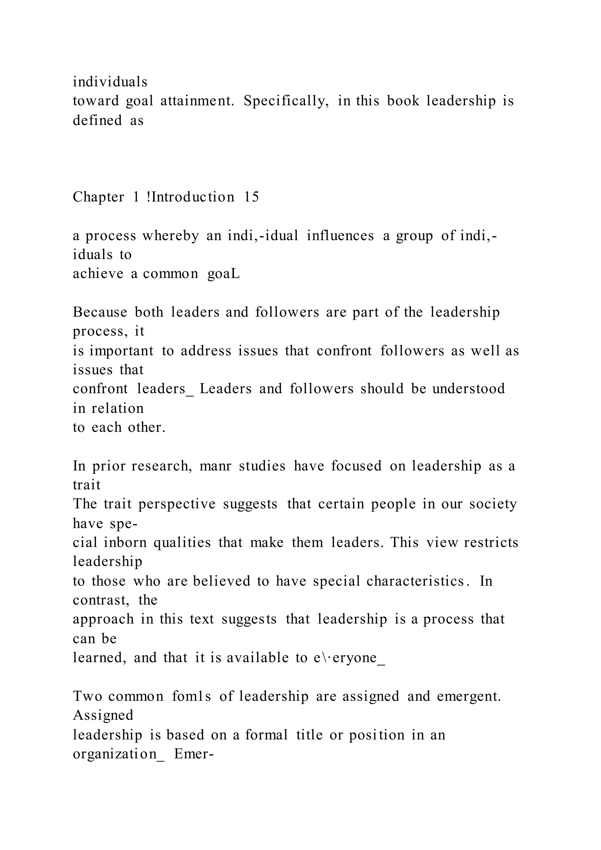 individuals
toward goal attainment. Specifically, in this book leadership is
defined as
Chapter 1 !Introduction 15
a process whereby an indi,-idual influences a group of indi,-
iduals to
achieve a common goaL
Because both leaders and followers are part of the leadership
process, it
is important to address issues that confront followers as well as
issues that
confront leaders_ Leaders and followers should be understood
in relation
to each other.
In prior research, manr studies have focused on leadership as a
trait
The trait perspective suggests that certain people in our society
have spe-
cial inborn qualities that make them leaders. This view restricts
leadership
to those who are believed to have special characteristics . In
contrast, the
approach in this text suggests that leadership is a process that
can be
learned, and that it is available to e·eryone_
Two common fom1s of leadership are assigned and emergent.
Assigned
leadership is based on a formal title or position in an
organization_ Emer-
 