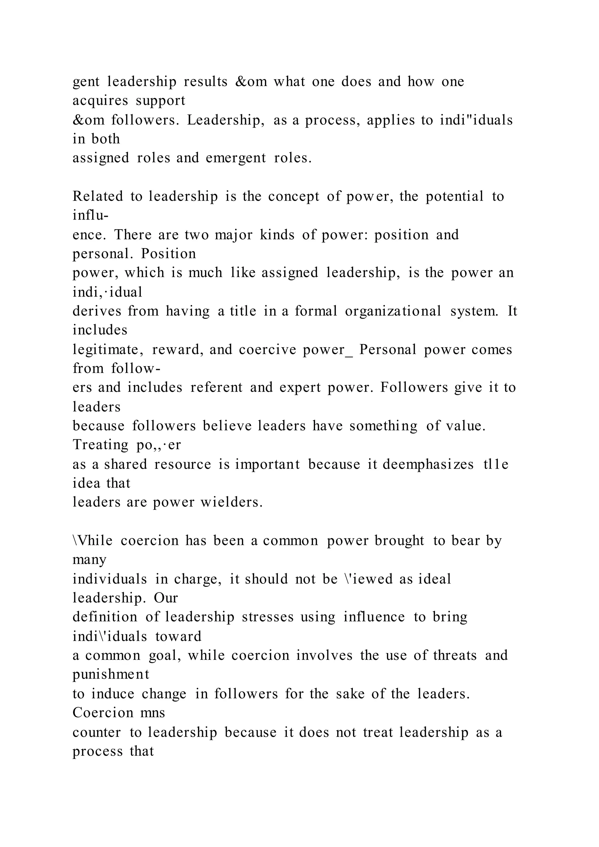 gent leadership results &om what one does and how one
acquires support
&om followers. Leadership, as a process, applies to indi"iduals
in both
assigned roles and emergent roles.
Related to leadership is the concept of power, the potential to
influ-
ence. There are two major kinds of power: position and
personal. Position
power, which is much like assigned leadership, is the power an
indi,·idual
derives from having a title in a formal organizational system. It
includes
legitimate, reward, and coercive power_ Personal power comes
from follow-
ers and includes referent and expert power. Followers give it to
leaders
because followers believe leaders have something of value.
Treating po,,·er
as a shared resource is important because it deemphasizes tl1e
idea that
leaders are power wielders.
Vhile coercion has been a common power brought to bear by
many
individuals in charge, it should not be 'iewed as ideal
leadership. Our
definition of leadership stresses using influence to bring
indi'iduals toward
a common goal, while coercion involves the use of threats and
punishment
to induce change in followers for the sake of the leaders.
Coercion mns
counter to leadership because it does not treat leadership as a
process that
 