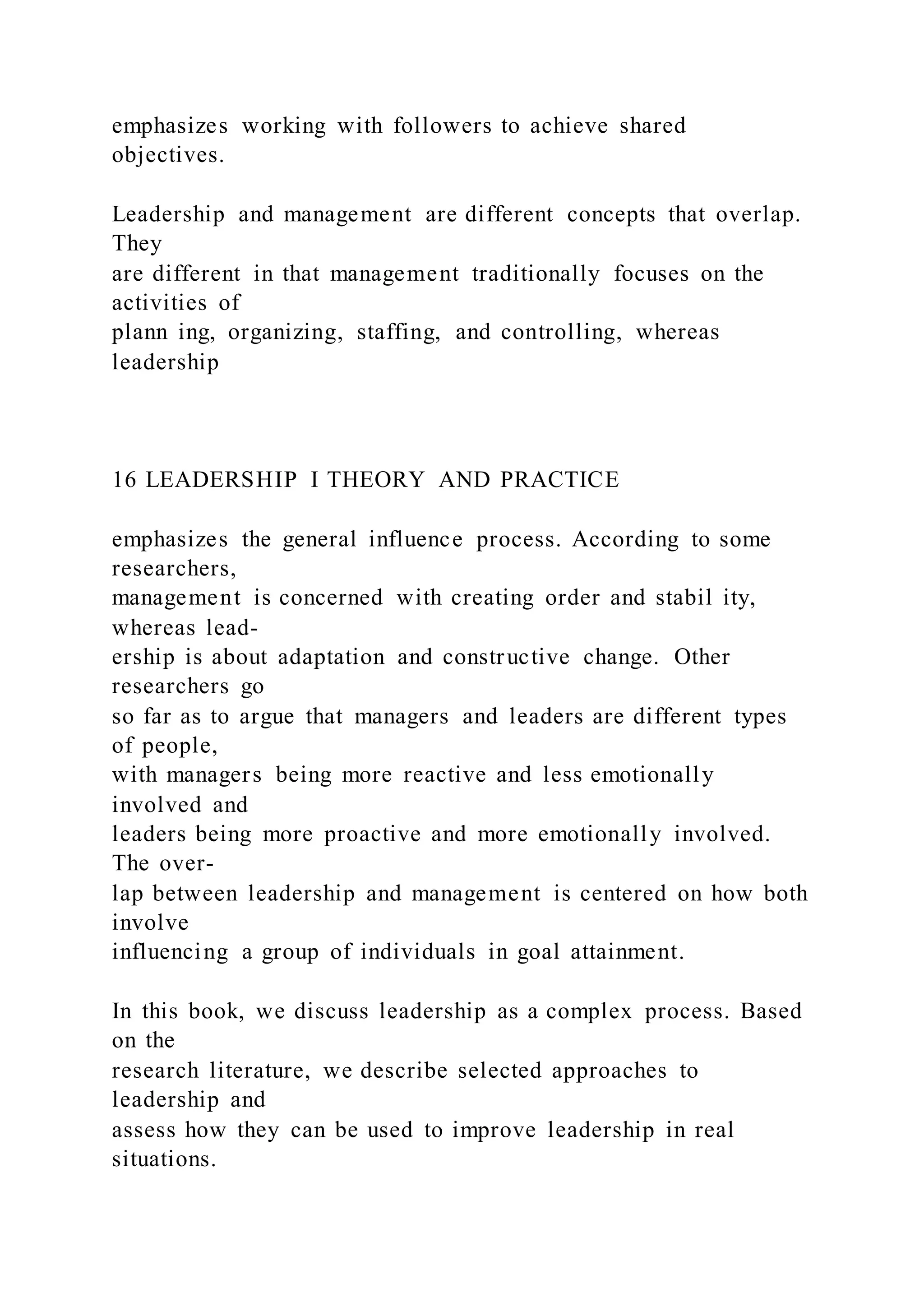 emphasizes working with followers to achieve shared
objectives.
Leadership and management are different concepts that overlap.
They
are different in that management traditionally focuses on the
activities of
plann ing, organizing, staffing, and controlling, whereas
leadership
16 LEADERSHIP I THEORY AND PRACTICE
emphasizes the general influence process. According to some
researchers,
management is concerned with creating order and stabil ity,
whereas lead-
ership is about adaptation and constructive change. Other
researchers go
so far as to argue that managers and leaders are different types
of people,
with managers being more reactive and less emotionally
involved and
leaders being more proactive and more emotionally involved.
The over-
lap between leadership and management is centered on how both
involve
influencing a group of individuals in goal attainment.
In this book, we discuss leadership as a complex process. Based
on the
research literature, we describe selected approaches to
leadership and
assess how they can be used to improve leadership in real
situations.
 
