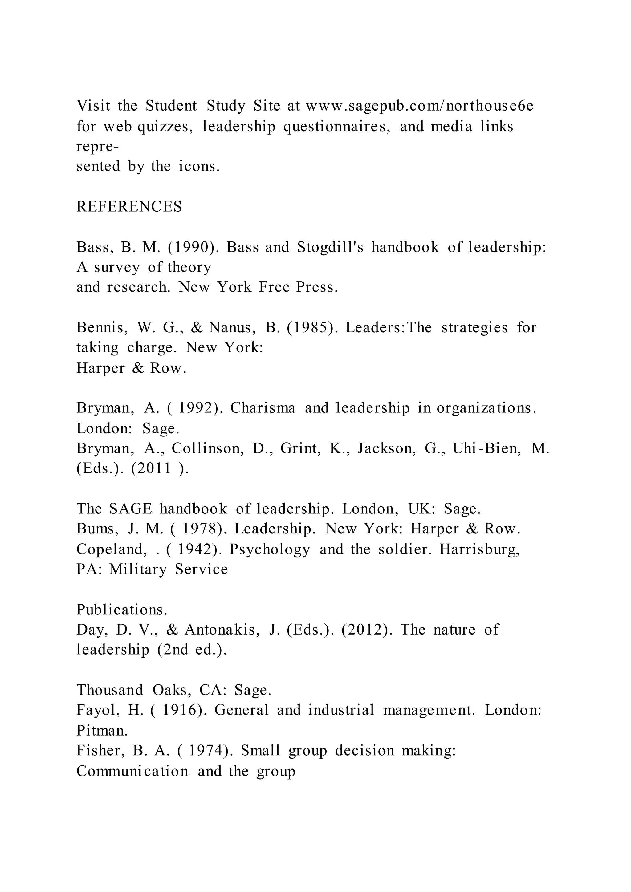 Visit the Student Study Site at www.sagepub.com/northouse6e
for web quizzes, leadership questionnaires, and media links
repre-
sented by the icons.
REFERENCES
Bass, B. M. (1990). Bass and Stogdill's handbook of leadership:
A survey of theory
and research. New York Free Press.
Bennis, W. G., & Nanus, B. (1985). Leaders:The strategies for
taking charge. New York:
Harper & Row.
Bryman, A. ( 1992). Charisma and leadership in organizations.
London: Sage.
Bryman, A., Collinson, D., Grint, K., Jackson, G., Uhi-Bien, M.
(Eds.). (2011 ).
The SAGE handbook of leadership. London, UK: Sage.
Bums, J. M. ( 1978). Leadership. New York: Harper & Row.
Copeland, . ( 1942). Psychology and the soldier. Harrisburg,
PA: Military Service
Publications.
Day, D. V., & Antonakis, J. (Eds.). (2012). The nature of
leadership (2nd ed.).
Thousand Oaks, CA: Sage.
Fayol, H. ( 1916). General and industrial management. London:
Pitman.
Fisher, B. A. ( 1974). Small group decision making:
Communication and the group
 