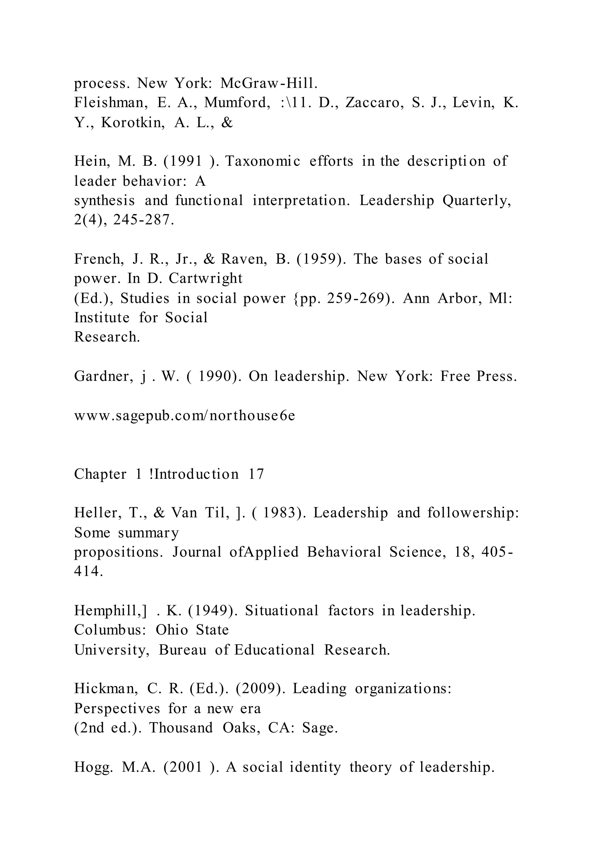 process. New York: McGraw-Hill.
Fleishman, E. A., Mumford, :11. D., Zaccaro, S. J., Levin, K.
Y., Korotkin, A. L., &
Hein, M. B. (1991 ). Taxonomic efforts in the descripti on of
leader behavior: A
synthesis and functional interpretation. Leadership Quarterly,
2(4), 245-287.
French, J. R., Jr., & Raven, B. (1959). The bases of social
power. In D. Cartwright
(Ed.), Studies in social power {pp. 259-269). Ann Arbor, Ml:
Institute for Social
Research.
Gardner, j . W. ( 1990). On leadership. New York: Free Press.
www.sagepub.com/northouse6e
Chapter 1 !Introduction 17
Heller, T., & Van Til, ]. ( 1983). Leadership and followership:
Some summary
propositions. Journal ofApplied Behavioral Science, 18, 405-
414.
Hemphill,] . K. (1949). Situational factors in leadership.
Columbus: Ohio State
University, Bureau of Educational Research.
Hickman, C. R. (Ed.). (2009). Leading organizations:
Perspectives for a new era
(2nd ed.). Thousand Oaks, CA: Sage.
Hogg. M.A. (2001 ). A social identity theory of leadership.
 