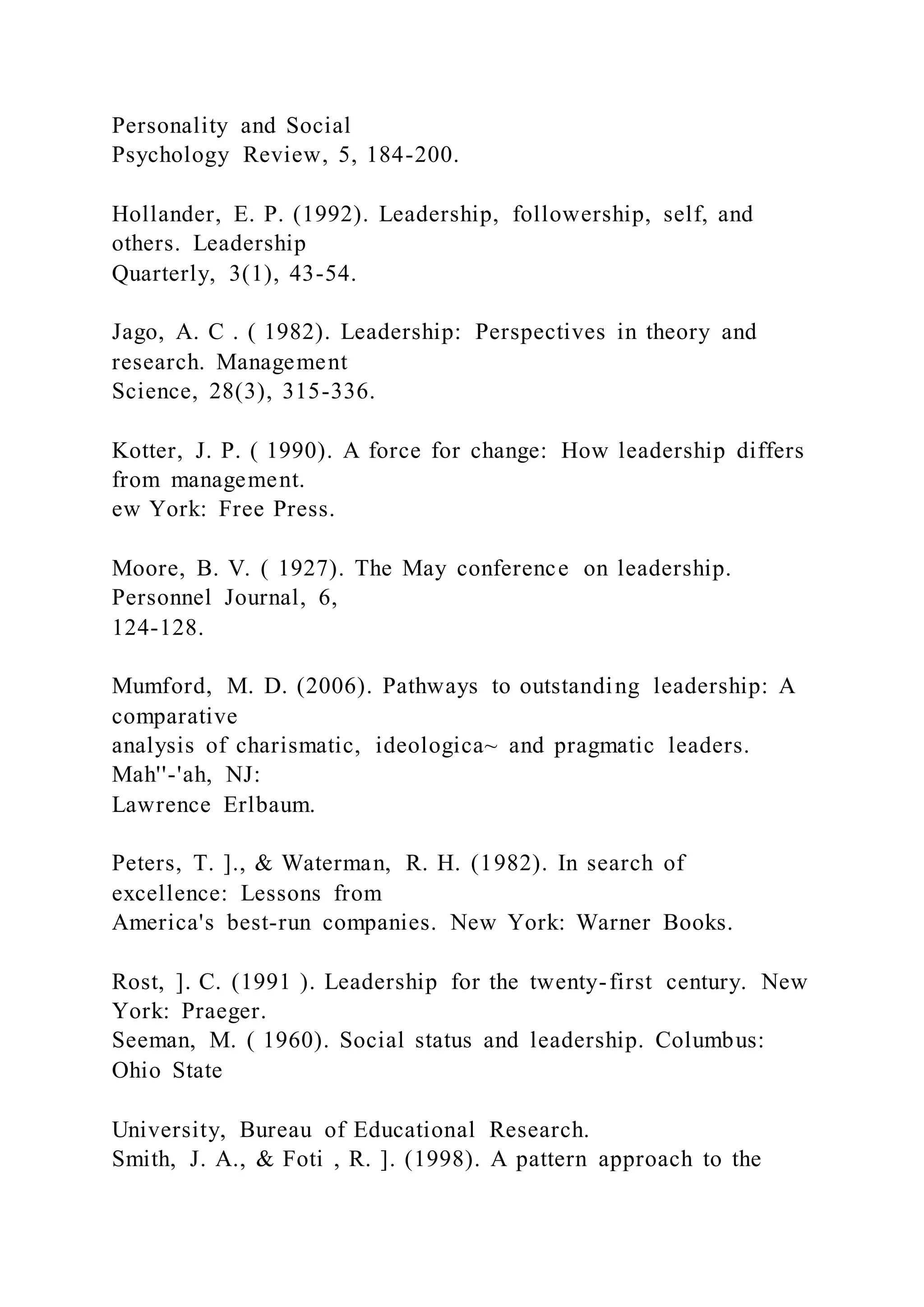 Personality and Social
Psychology Review, 5, 184-200.
Hollander, E. P. (1992). Leadership, followership, self, and
others. Leadership
Quarterly, 3(1), 43-54.
Jago, A. C . ( 1982). Leadership: Perspectives in theory and
research. Management
Science, 28(3), 315-336.
Kotter, J. P. ( 1990). A force for change: How leadership differs
from management.
ew York: Free Press.
Moore, B. V. ( 1927). The May conference on leadership.
Personnel Journal, 6,
124-128.
Mumford, M. D. (2006). Pathways to outstanding leadership: A
comparative
analysis of charismatic, ideologica~ and pragmatic leaders.
Mah''-'ah, NJ:
Lawrence Erlbaum.
Peters, T. ]., & Waterman, R. H. (1982). In search of
excellence: Lessons from
America's best-run companies. New York: Warner Books.
Rost, ]. C. (1991 ). Leadership for the twenty-first century. New
York: Praeger.
Seeman, M. ( 1960). Social status and leadership. Columbus:
Ohio State
University, Bureau of Educational Research.
Smith, J. A., & Foti , R. ]. (1998). A pattern approach to the
 