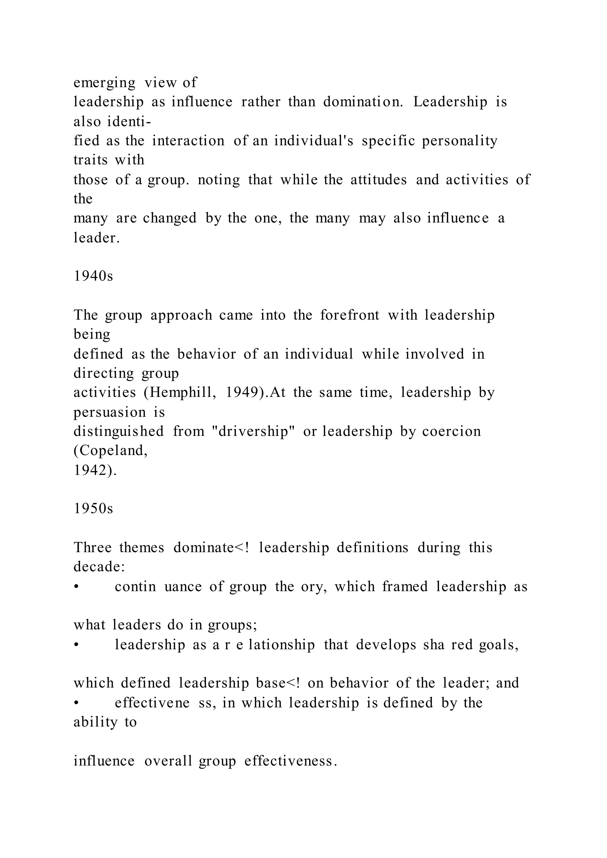 emerging view of
leadership as influence rather than domination. Leadership is
also identi-
fied as the interaction of an individual's specific personality
traits with
those of a group. noting that while the attitudes and activities of
the
many are changed by the one, the many may also influence a
leader.
1940s
The group approach came into the forefront with leadership
being
defined as the behavior of an individual while involved in
directing group
activities (Hemphill, 1949).At the same time, leadership by
persuasion is
distinguished from "drivership" or leadership by coercion
(Copeland,
1942).
1950s
Three themes dominate<! leadership definitions during this
decade:
• contin uance of group the ory, which framed leadership as
what leaders do in groups;
• leadership as a r e lationship that develops sha red goals,
which defined leadership base<! on behavior of the leader; and
• effectivene ss, in which leadership is defined by the
ability to
influence overall group effectiveness.
 