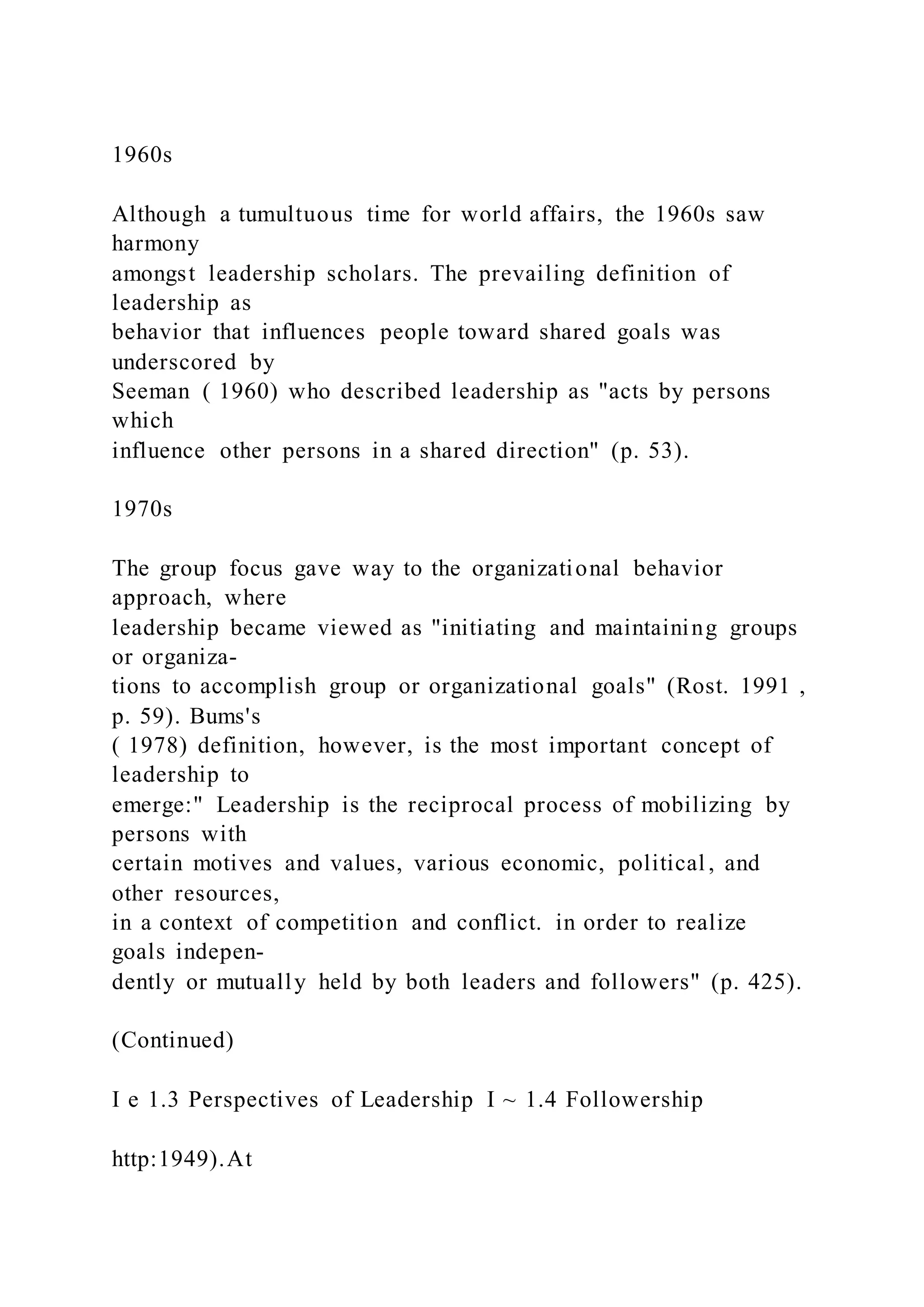 1960s
Although a tumultuous time for world affairs, the 1960s saw
harmony
amongst leadership scholars. The prevailing definition of
leadership as
behavior that influences people toward shared goals was
underscored by
Seeman ( 1960) who described leadership as "acts by persons
which
influence other persons in a shared direction" (p. 53).
1970s
The group focus gave way to the organizational behavior
approach, where
leadership became viewed as "initiating and maintaining groups
or organiza-
tions to accomplish group or organizational goals" (Rost. 1991 ,
p. 59). Bums's
( 1978) definition, however, is the most important concept of
leadership to
emerge:" Leadership is the reciprocal process of mobilizing by
persons with
certain motives and values, various economic, political , and
other resources,
in a context of competition and conflict. in order to realize
goals indepen-
dently or mutually held by both leaders and followers" (p. 425).
(Continued)
I e 1.3 Perspectives of Leadership I ~ 1.4 Followership
http:1949).At
 