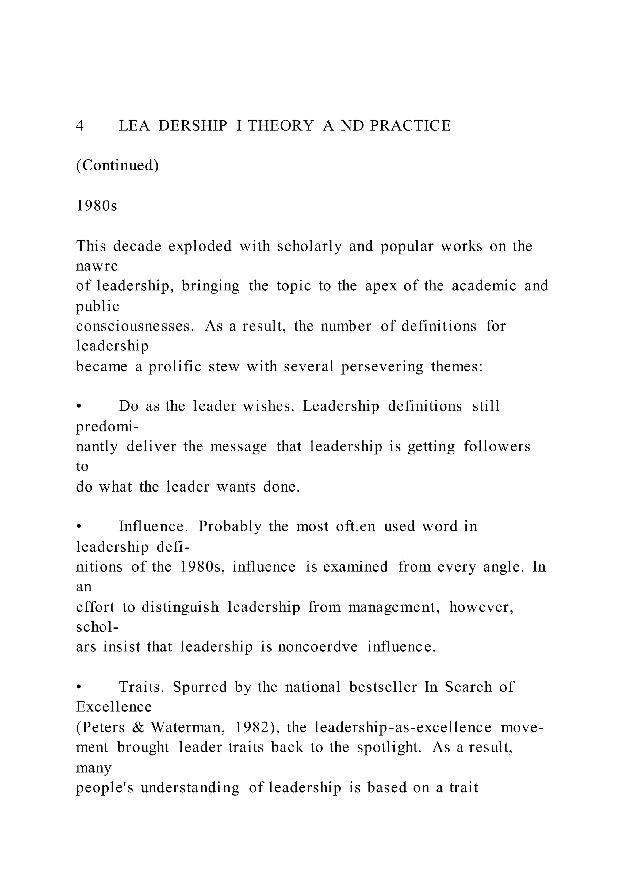 4 LEA DERSHIP I THEORY A ND PRACTICE
(Continued)
1980s
This decade exploded with scholarly and popular works on the
nawre
of leadership, bringing the topic to the apex of the academic and
public
consciousnesses. As a result, the number of definitions for
leadership
became a prolific stew with several persevering themes:
• Do as the leader wishes. Leadership definitions still
predomi-
nantly deliver the message that leadership is getting followers
to
do what the leader wants done.
• Influence. Probably the most oft.en used word in
leadership defi-
nitions of the 1980s, influence is examined from every angle. In
an
effort to distinguish leadership from management, however,
schol-
ars insist that leadership is noncoerdve influence.
• Traits. Spurred by the national bestseller In Search of
Excellence
(Peters & Waterman, 1982), the leadership-as-excellence move-
ment brought leader traits back to the spotlight. As a result,
many
people's understanding of leadership is based on a trait
 