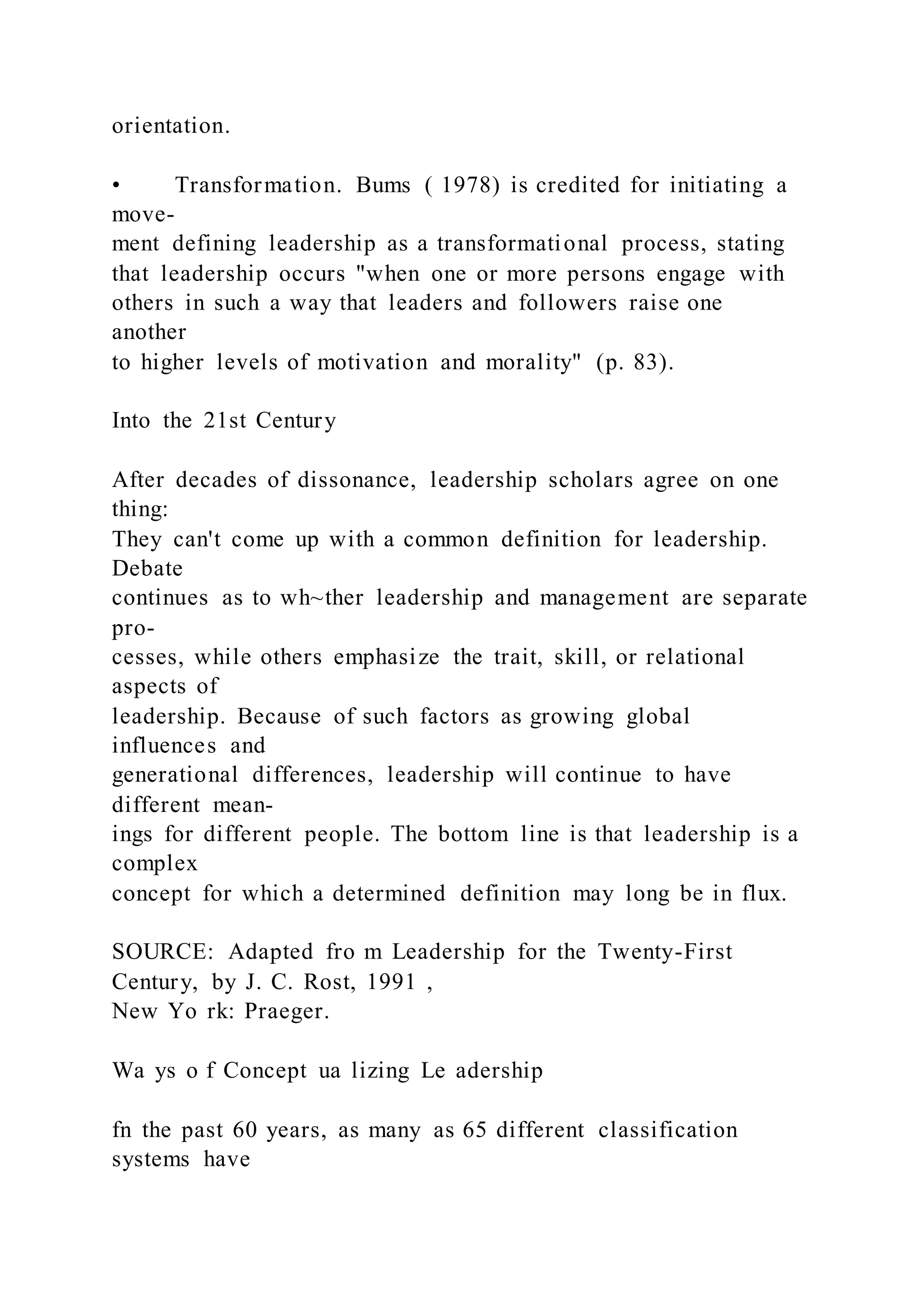 orientation.
• Transformation. Bums ( 1978) is credited for initiating a
move-
ment defining leadership as a transformational process, stating
that leadership occurs "when one or more persons engage with
others in such a way that leaders and followers raise one
another
to higher levels of motivation and morality" (p. 83).
Into the 21st Century
After decades of dissonance, leadership scholars agree on one
thing:
They can't come up with a common definition for leadership.
Debate
continues as to wh~ther leadership and management are separate
pro-
cesses, while others emphasize the trait, skill, or relational
aspects of
leadership. Because of such factors as growing global
influences and
generational differences, leadership will continue to have
different mean-
ings for different people. The bottom line is that leadership is a
complex
concept for which a determined definition may long be in flux.
SOURCE: Adapted fro m Leadership for the Twenty-First
Century, by J. C. Rost, 1991 ,
New Yo rk: Praeger.
Wa ys o f Concept ua lizing Le adership
fn the past 60 years, as many as 65 different classification
systems have
 