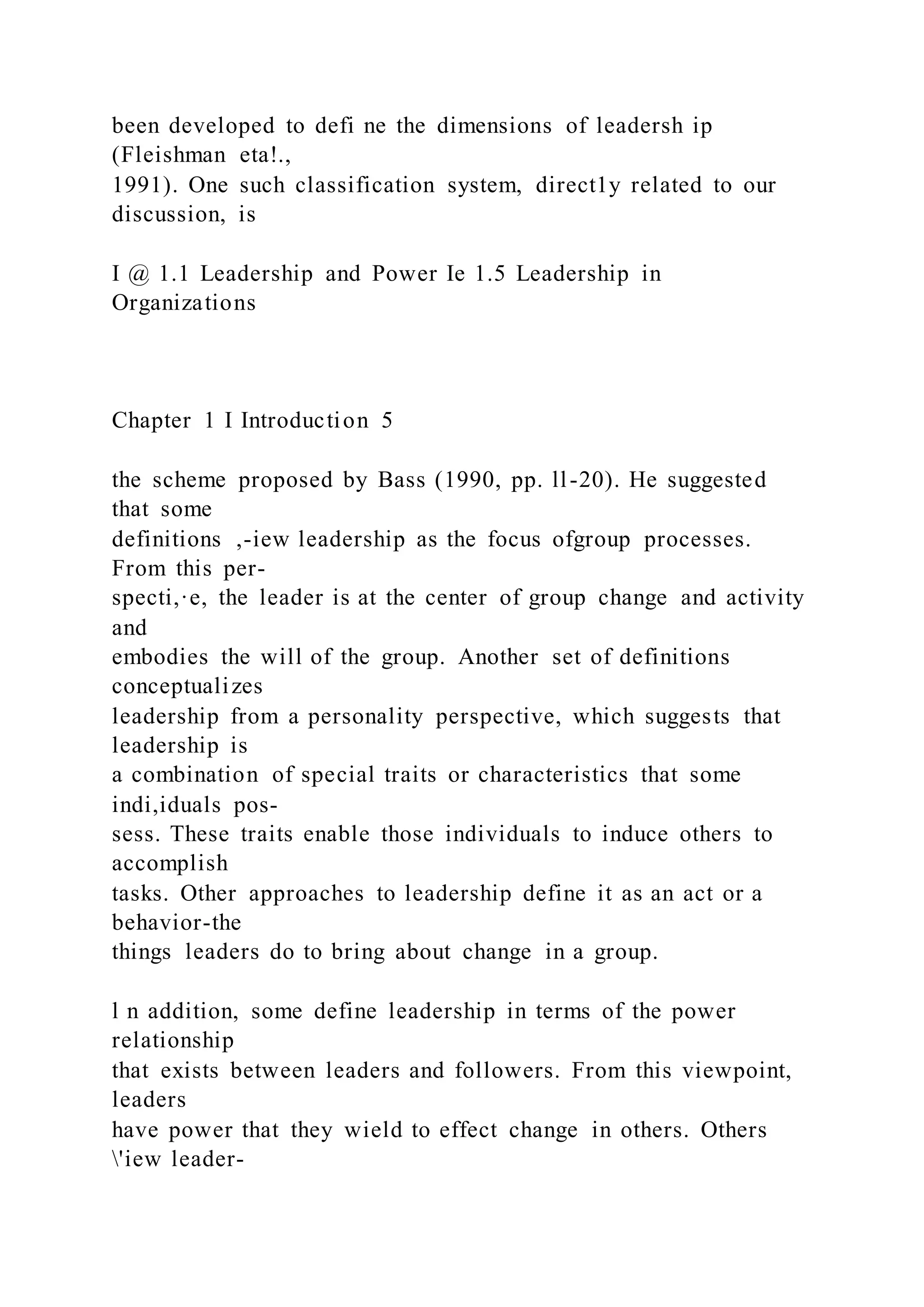 been developed to defi ne the dimensions of leadersh ip
(Fleishman eta!.,
1991). One such classification system, direct1y related to our
discussion, is
I @ 1.1 Leadership and Power Ie 1.5 Leadership in
Organizations
Chapter 1 I Introduction 5
the scheme proposed by Bass (1990, pp. ll-20). He suggested
that some
definitions ,-iew leadership as the focus ofgroup processes.
From this per-
specti,·e, the leader is at the center of group change and activity
and
embodies the will of the group. Another set of definitions
conceptualizes
leadership from a personality perspective, which suggests that
leadership is
a combination of special traits or characteristics that some
indi,iduals pos-
sess. These traits enable those individuals to induce others to
accomplish
tasks. Other approaches to leadership define it as an act or a
behavior-the
things leaders do to bring about change in a group.
l n addition, some define leadership in terms of the power
relationship
that exists between leaders and followers. From this viewpoint,
leaders
have power that they wield to effect change in others. Others
'iew leader-
 