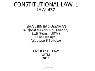 CONSTITUTIONAL LAW
LAW 437

ISMAIL BIN BADIUZZAMAN
B.Sc(Maths) York Uni. Canada,
LL.B (Hons) (UiTM)
LL.M (Malaya)
Advocate & Solicitor
FACULTY OF LAW
UiTM
2011
LECTURE ONE

1

 