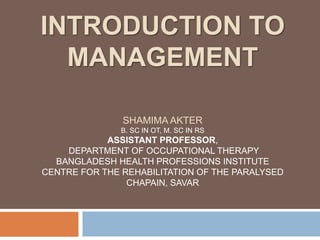 INTRODUCTION TO
MANAGEMENT
SHAMIMA AKTER
B. SC IN OT, M. SC IN RS
ASSISTANT PROFESSOR,
DEPARTMENT OF OCCUPATIONAL THERAPY
BANGLADESH HEALTH PROFESSIONS INSTITUTE
CENTRE FOR THE REHABILITATION OF THE PARALYSED
CHAPAIN, SAVAR
 