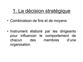 1. La décision stratégique
• Combinaison de fins et de moyens
• Instrument élaboré par les dirigeants
pour influencer le comportement de
chacun des membres d’une
organisation
 