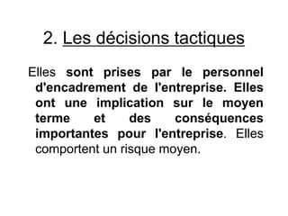 2. Les décisions tactiques
Elles sont prises par le personnel
d'encadrement de l'entreprise. Elles
ont une implication sur le moyen
terme et des conséquences
importantes pour l'entreprise. Elles
comportent un risque moyen.
 