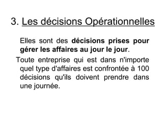 3. Les décisions Opérationnelles
Elles sont des décisions prises pour
gérer les affaires au jour le jour.
Toute entreprise qui est dans n'importe
quel type d'affaires est confrontée à 100
décisions qu'ils doivent prendre dans
une journée.
 