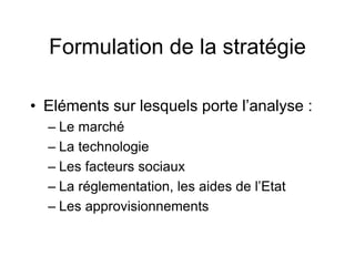 Formulation de la stratégie
• Eléments sur lesquels porte l’analyse :
– Le marché
– La technologie
– Les facteurs sociaux
– La réglementation, les aides de l’Etat
– Les approvisionnements
 