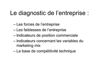 Le diagnostic de l’entreprise :
– Les forces de l’entreprise
– Les faiblesses de l’entreprise
– Indicateurs de position commerciale
– Indicateurs concernant les variables du
marketing mix
– La base de compétitivité technique
 