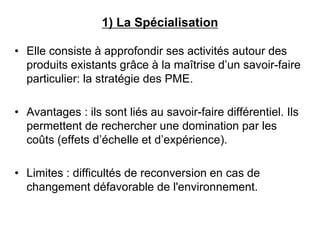 1) La Spécialisation
• Elle consiste à approfondir ses activités autour des
produits existants grâce à la maîtrise d’un savoir-faire
particulier: la stratégie des PME.
• Avantages : ils sont liés au savoir-faire différentiel. Ils
permettent de rechercher une domination par les
coûts (effets d’échelle et d’expérience).
• Limites : difficultés de reconversion en cas de
changement défavorable de l'environnement.
 