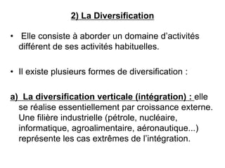2) La Diversification
• Elle consiste à aborder un domaine d’activités
différent de ses activités habituelles.
• Il existe plusieurs formes de diversification :
a) La diversification verticale (intégration) : elle
se réalise essentiellement par croissance externe.
Une filière industrielle (pétrole, nucléaire,
informatique, agroalimentaire, aéronautique...)
représente les cas extrêmes de l’intégration.
 