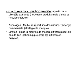c) La diversification horizontale, à partir de la
clientèle existante (nouveaux produits mais clients ou
missions actuels).
• Avantages : Meilleure répartition des risques. Synergie
commerciale (stratégie de marque)
• Limites : exige la maîtrise de métiers différents sauf en
cas de lien technologique entre les différentes
activités.
 