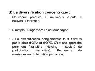 d) La diversification concentrique :
• Nouveaux produits + nouveaux clients =
nouveaux marchés.
• Exemple : Singer vers l’électroménager.
• - La diversification conglomérale tous azimuts
par le biais d’OPA et d’OPE. C’est une approche
purement financière (Holding = société de
participation financière). Recherche de
maximisation du bénéfice par action.
 