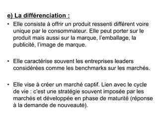 e) La différenciation :
• Elle consiste à offrir un produit ressenti différent voire
unique par le consommateur. Elle peut porter sur le
produit mais aussi sur la marque, l’emballage, la
publicité, l’image de marque.
• Elle caractérise souvent les entreprises leaders
considérées comme les benchmarks sur les marchés.
• Elle vise à créer un marché captif. Lien avec le cycle
de vie : c’est une stratégie souvent imposée par les
marchés et développée en phase de maturité (réponse
à la demande de nouveauté).
 
