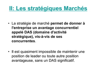 • La stratégie de marché permet de donner à
l'entreprise un avantage concurrentiel
appelé DAS (domaine d'activité
stratégique), vis-à-vis de ses
concurrentes.
• Il est quasiment impossible de maintenir une
position de leader ou toute autre position
avantageuse, sans un DAS significatif.
II: Les stratégiques Marchés
 