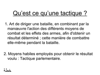Qu’est ce qu’une tactique ?
1. Art de diriger une bataille, en combinant par la
manœuvre l'action des différents moyens de
combat et les effets des armes, afin d'obtenir un
résultat déterminé ; cette manière de combattre
elle-même pendant la bataille.
2. Moyens habiles employés pour obtenir le résultat
voulu : Tactique parlementaire.
‫خطة‬
 