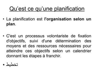 Qu’est ce qu’une planification
• La planification est l'organisation selon un
plan.
• C'est un processus volontariste de fixation
d'objectifs, suivi d'une détermination des
moyens et des ressources nécessaires pour
atteindre ces objectifs selon un calendrier
donnant les étapes à franchir.
• ‫تخطيط‬
 