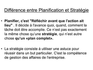 Différence entre Planification et Stratégie
• Planifier, c'est "Réfléchir avant que l'action ait
lieu" . Il décide à l'avance quoi, quand, comment la
tâche doit être accomplie. Ce n’est pas exactement
la même chose qu’une stratégie, qui n’est autre
chose qu’un «plan complet».
• La stratégie consiste à utiliser une astuce pour
réussir dans un but particulier. C'est la compétence
de gestion des affaires de l'entreprise.
 