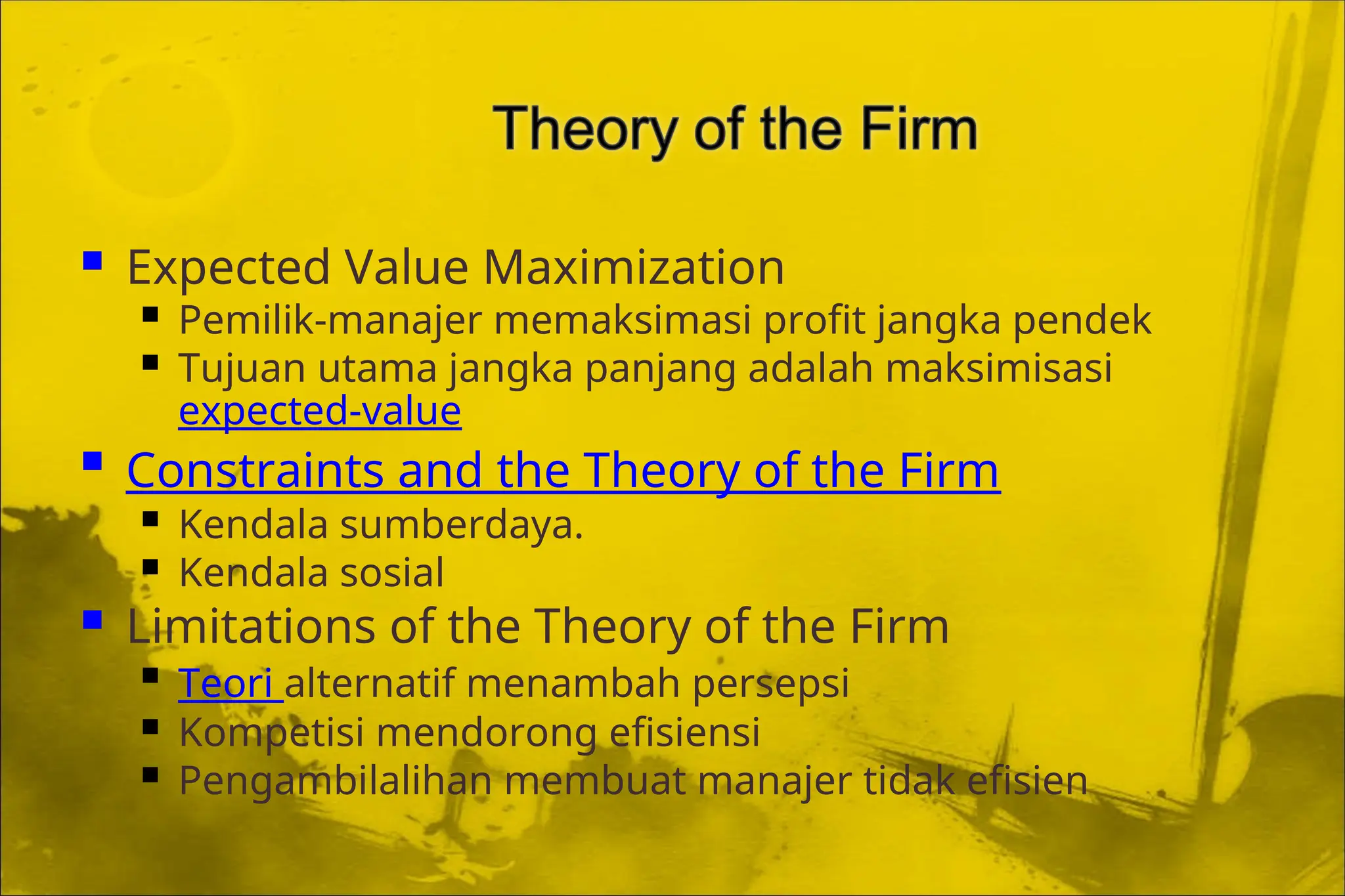  Expected Value Maximization
 Pemilik-manajer memaksimasi profit jangka pendek
 Tujuan utama jangka panjang adalah maksimisasi
expected-value
 Constraints and the Theory of the Firm
 Kendala sumberdaya.
 Kendala sosial
 Limitations of the Theory of the Firm
 Teori alternatif menambah persepsi
 Kompetisi mendorong efisiensi
 Pengambilalihan membuat manajer tidak efisien
 