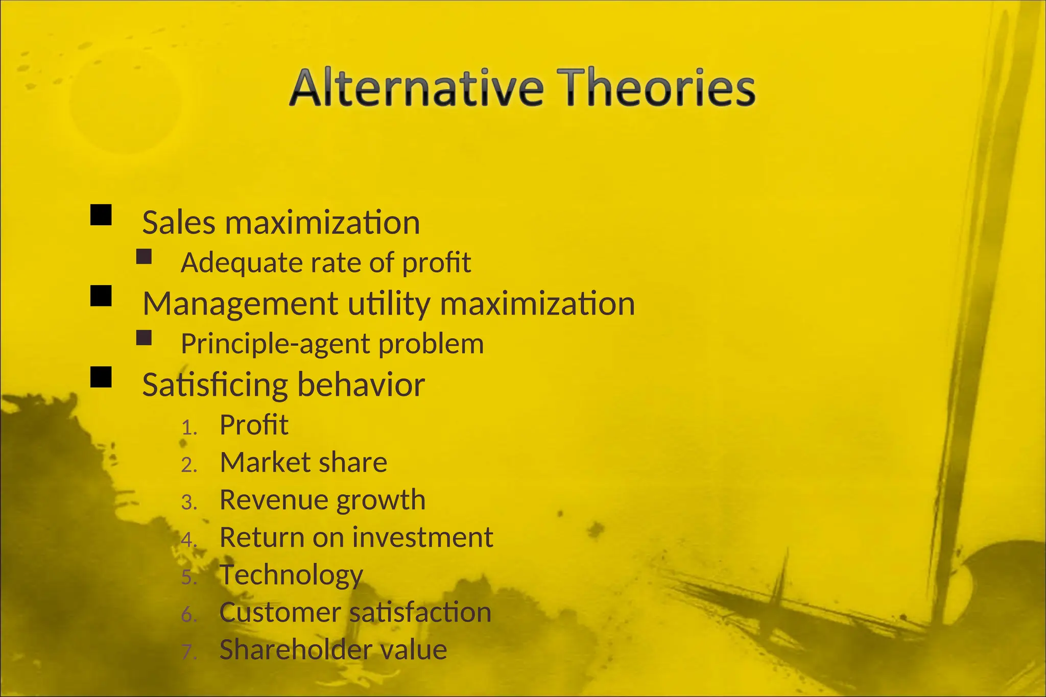  Sales maximization
 Adequate rate of profit
 Management utility maximization
 Principle-agent problem
 Satisficing behavior
1. Profit
2. Market share
3. Revenue growth
4. Return on investment
5. Technology
6. Customer satisfaction
7. Shareholder value
 