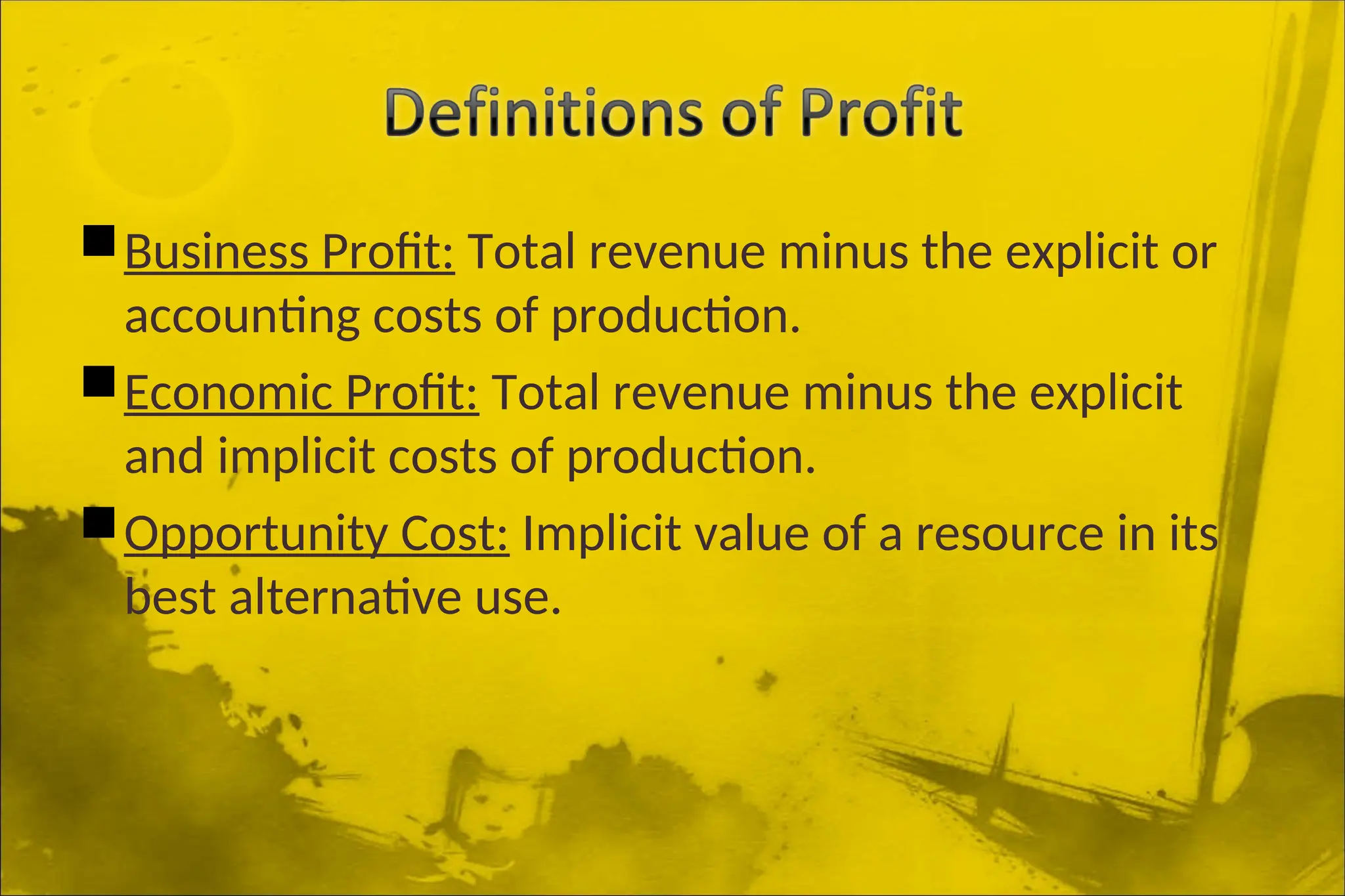Business Profit: Total revenue minus the explicit or
accounting costs of production.
Economic Profit: Total revenue minus the explicit
and implicit costs of production.
Opportunity Cost: Implicit value of a resource in its
best alternative use.
 
