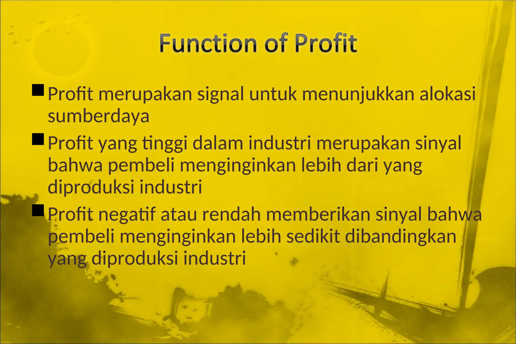 Profit merupakan signal untuk menunjukkan alokasi
sumberdaya
Profit yang tinggi dalam industri merupakan sinyal
bahwa pembeli menginginkan lebih dari yang
diproduksi industri
Profit negatif atau rendah memberikan sinyal bahwa
pembeli menginginkan lebih sedikit dibandingkan
yang diproduksi industri
 