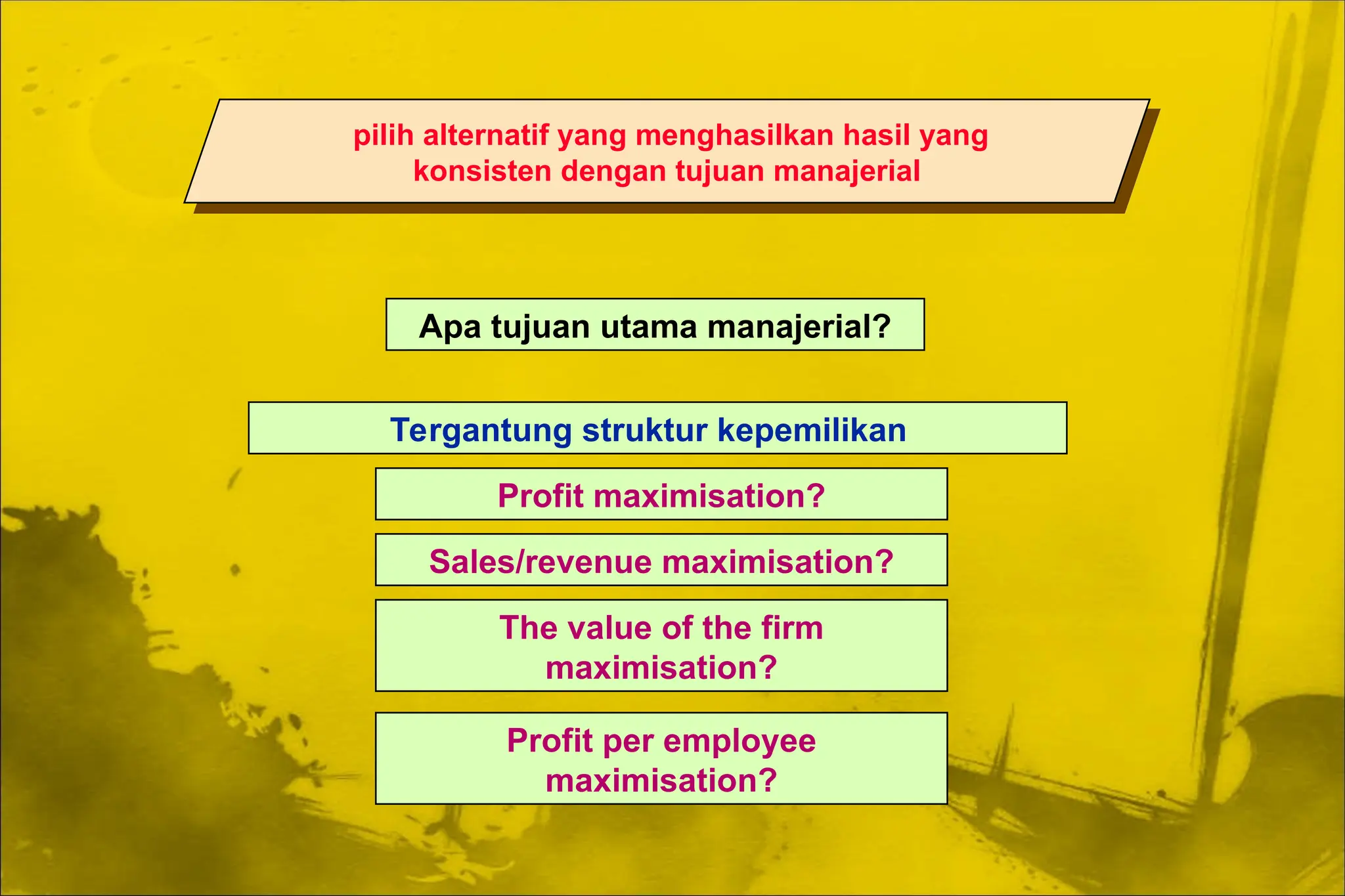 pilih alternatif yang menghasilkan hasil yang
konsisten dengan tujuan manajerial
Apa tujuan utama manajerial?
Tergantung struktur kepemilikan
Profit maximisation?
Sales/revenue maximisation?
The value of the firm
maximisation?
Profit per employee
maximisation?
 