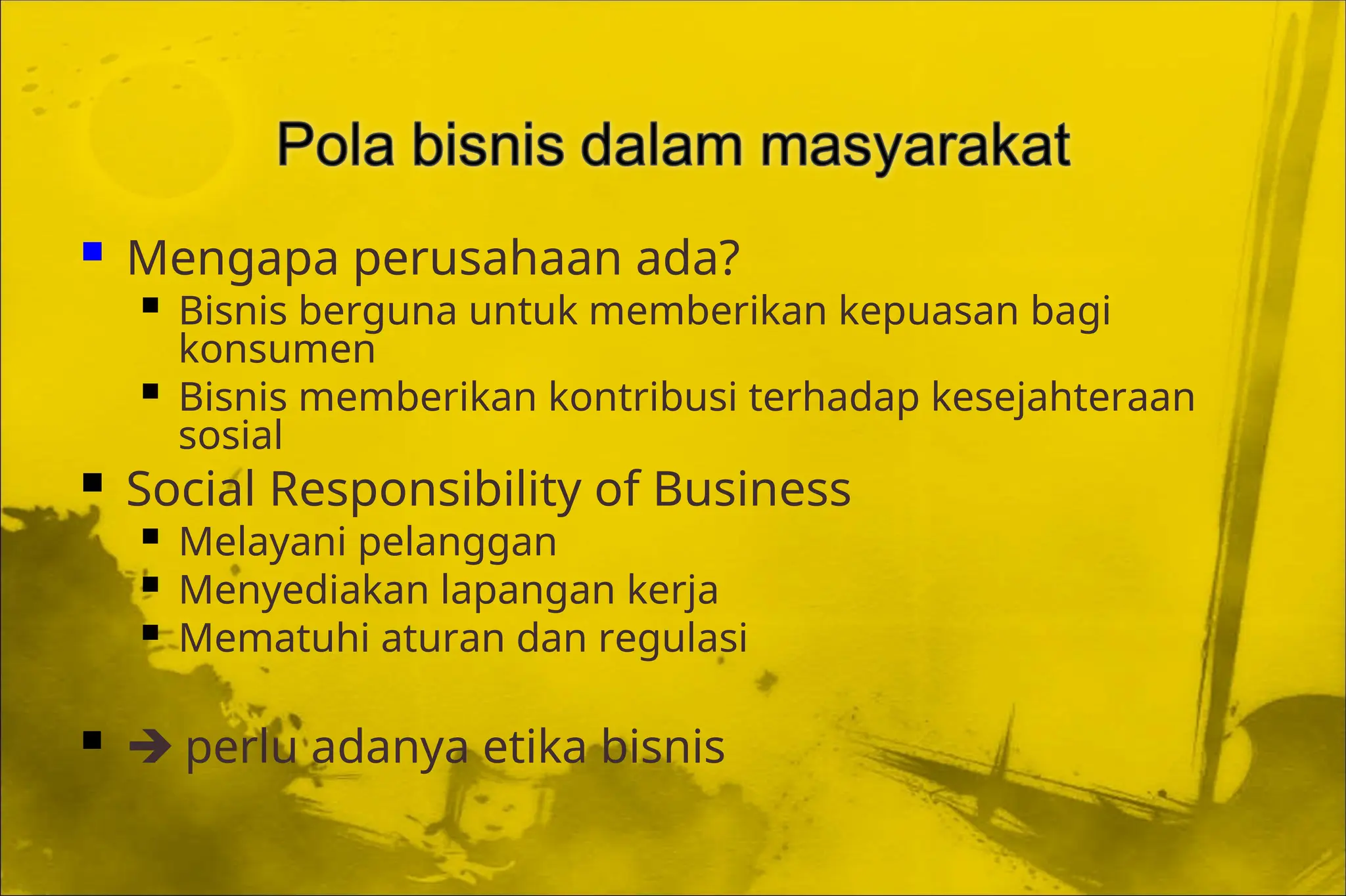  Mengapa perusahaan ada?
 Bisnis berguna untuk memberikan kepuasan bagi
konsumen
 Bisnis memberikan kontribusi terhadap kesejahteraan
sosial
 Social Responsibility of Business
 Melayani pelanggan
 Menyediakan lapangan kerja
 Mematuhi aturan dan regulasi
  perlu adanya etika bisnis
 