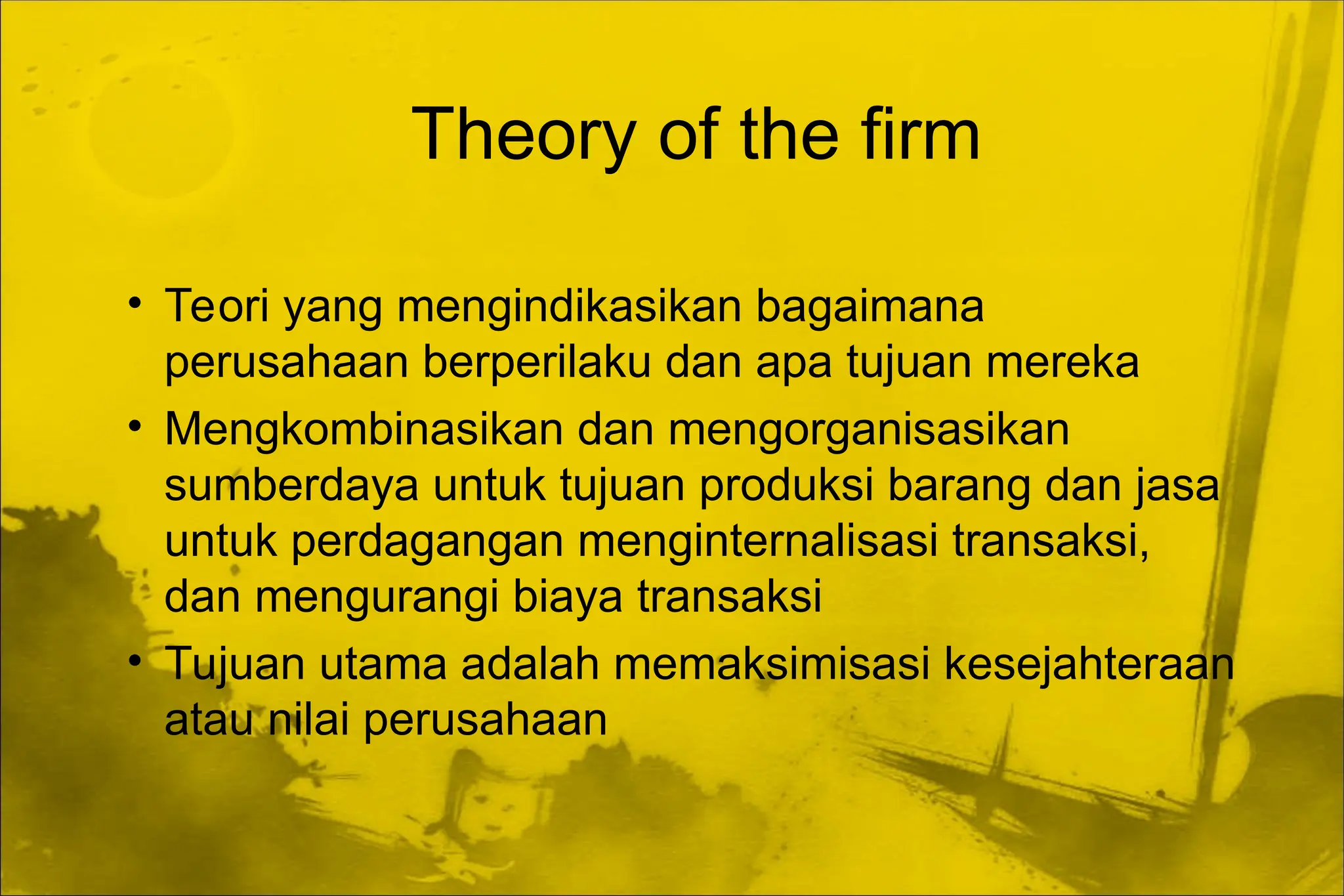 Theory of the firm
• Teori yang mengindikasikan bagaimana
perusahaan berperilaku dan apa tujuan mereka
• Mengkombinasikan dan mengorganisasikan
sumberdaya untuk tujuan produksi barang dan jasa
untuk perdagangan menginternalisasi transaksi,
dan mengurangi biaya transaksi
• Tujuan utama adalah memaksimisasi kesejahteraan
atau nilai perusahaan
 